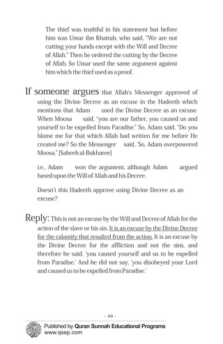 �
�
�
� �
The thief was truthful in his statement but before
him was Umar ibn Khattab, who said, “We are not
cutting your hands except with the Will and Decree
of Allah.” Then he ordered the cutting by the Decree
of Allah. So Umar used the same argument against
him which the thief used as a proof.
If someone argues that Allah's Messenger approved of
using the Divine Decree as an excuse in the Hadeeth which
mentions that Adam used the Divine Decree as an excuse.
When Moosa said, “you are our father, you caused us and
yourself to be expelled from Paradise.” So, Adam said, “Do you
blame me for that which Allah had written for me before He
created me? So the Messenger said, 'So, Adam overpowered
Moosa.” [Saheeh al-Bukharee]
i.e., Adam won the argument, although Adam argued
based upon the Will of Allah and his Decree.
Doesn't this Hadeeth approve using Divine Decree as an
excuse?
Reply: This is not an excuse by the Will and Decree of Allah for the
action of the slave or his sin. It is an excuse by the Divine Decree
for the calamity that resulted from the action. It is an excuse by
the Divine Decree for the affliction and not the sins, and
therefore he said, 'you caused yourself and us to be expelled
from Paradise.' And he did not say, 'you disobeyed your Lord
and caused us to be expelled from Paradise.’
- 49 ­
 