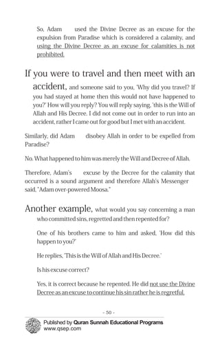 �
�
�
�
So, Adam used the Divine Decree as an excuse for the
expulsion from Paradise which is considered a calamity, and
using the Divine Decree as an excuse for calamities is not
prohibited.
If you were to travel and then meet with an
accident, and someone said to you, 'Why did you travel? If
you had stayed at home then this would not have happened to
you?' How will you reply? You will reply saying, 'this is the Will of
Allah and His Decree. I did not come out in order to run into an
accident, rather I came out for good but I met with an accident.
Similarly, did Adam disobey Allah in order to be expelled from
Paradise?
No. What happened to him was merely the Will and Decree of Allah.
Therefore, Adam’s excuse by the Decree for the calamity that
occurred is a sound argument and therefore Allah's Messenger
said, "Adam over-powered Moosa."
Another example, what would you say concerning a man
who committed sins, regretted and then repented for?
One of his brothers came to him and asked, 'How did this
happen to you?'
He replies, 'This is the Will of Allah and His Decree.'
Is his excuse correct?
Yes, it is correct because he repented. He did not use the Divine
Decree as an excuse to continue his sin rather he is regretful.
- 50 ­
 