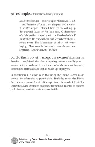 �
�
�
�
� �
An exampleof this is the following incident.
Allah's Messenger entered upon Ali ibn Abee Talib
and Fatima and found them sleeping, and it was as
if the Messenger blamed them for not waking up
(for prayers) So, Ali ibn Abi Talib said, “O Messenger
of Allah, verily our souls are in the Hands of Allah. If
He Wishes, He ceases them, and when he wishes He
sends them. The Messenger of Allah left while
saying, "But, man is ever more quarrelsome than
anything." [Soorah al-Kahf (18): 54]
So, did the Prophet accept the excuse? No, rather the
Prophet explained that this is arguing because the Prophet
knows that the souls are in the Hands of Allah but man has to be
determined and make sure that he wakes up for prayers.
In conclusion, it is clear to us that using the Divine Decree as an
excuse for calamities is permissible. Similarly, using the Divine
Decree as an excuse for sin after repentance is permissible. As for
using the Divine Decree as an excuse for sinning in order to become
guilt-free and persist in sin is not permissible.
- 51 ­
 