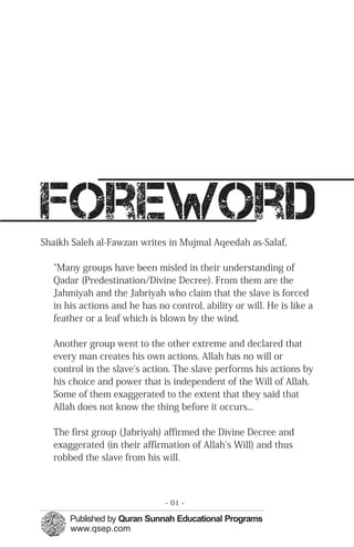 foreword
Shaikh Saleh al-Fawzan writes in Mujmal Aqeedah as-Salaf,
"Many groups have been misled in their understanding of
Qadar (Predestination/Divine Decree). From them are the
Jahmiyah and the Jabriyah who claim that the slave is forced
in his actions and he has no control, ability or will. He is like a
feather or a leaf which is blown by the wind.
Another group went to the other extreme and declared that
every man creates his own actions. Allah has no will or
control in the slave's action. The slave performs his actions by
his choice and power that is independent of the Will of Allah.
Some of them exaggerated to the extent that they said that
Allah does not know the thing before it occurs...
The first group (Jabriyah) affirmed the Divine Decree and
exaggerated (in their affirmation of Allah's Will) and thus
robbed the slave from his will.
- 01 ­
 