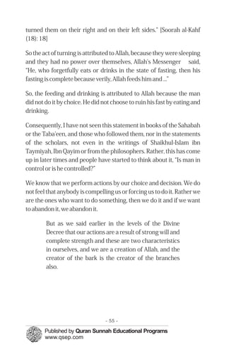 �
turned them on their right and on their left sides." [Soorah al-Kahf
(18): 18]
So the act of turning is attributed to Allah, because they were sleeping
and they had no power over themselves, Allah's Messenger said,
“He, who forgetfully eats or drinks in the state of fasting, then his
fasting is complete because verily, Allah feeds him and ...”
So, the feeding and drinking is attributed to Allah because the man
did not do it by choice. He did not choose to ruin his fast by eating and
drinking.
Consequently, I have not seen this statement in books of the Sahabah
or the Taba'een, and those who followed them, nor in the statements
of the scholars, not even in the writings of Shaikhul-Islam ibn
Taymiyah, Ibn Qayim or from the philosophers. Rather, this has come
up in later times and people have started to think about it, “Is man in
control or is he controlled?”
We know that we perform actions by our choice and decision. We do
not feel that anybody is compelling us or forcing us to do it. Rather we
are the ones who want to do something, then we do it and if we want
to abandon it, we abandon it.
But as we said earlier in the levels of the Divine
Decree that our actions are a result of strong will and
complete strength and these are two characteristics
in ourselves, and we are a creation of Allah, and the
creator of the bark is the creator of the branches
also.
- 55 ­
 