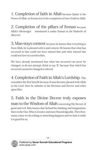 �
�
1. Completion of faith in Allah because Qadar is the
Power of Allah, so Eeman in it is the completion of one's Faith in Allah.
2. Completion of the pillars of Eeman because
Allah's Messenger mentioned it under Eeman in the Hadeeth of
Jibra'eel
3. Man stays content because he knows that everything is
from Allah, he is pleased with it and content. He knows that what has
occurred to him could not have missed him and what missed him
could not have occurred to him.
We have already mentioned that what has occurred can never be
changed, so do not attempt, think or say 'If,' because that which has
occurred cannot be changed or altered.
4. Completion of Faith in Allah's Lordship. This
resembles the first benefit because if man become pleased with Allah
as his Lord, then he submits to his Decision and Decree and relies
upon Him.
5. Faith in the Divine Decree truly exposes
man to the Wisdom of Allahconcerning His Decree of
good and evil. Man knows that behind his thinking and imagination,
there is the One, Who is Greater and more Knowledgeable. Therefore,
many a time we do a thing or something happens and we hate it while
it is good for us.
- 58 ­
 