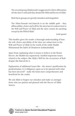 The second group (Qadariyah) exaggerated in (their affirmation
of) the slave's will until they denied the Will and Decree of Allah.
Both these groups are greatly mistaken and misguided.
The Ahlus-Sunnah wal-Jama'ah is on the middle path – they
affirm ability, choice and will for the slave but it is subservient to
the Will and Power of Allah and the slave cannot do anything
except by the Will of Allah.”
[end quote]
This booklet gives the reader a thorough understanding of how
the will, choice and ability of the slave are subservient to the
Will and Power of Allah in the words of the noble Shaikh
Muhammad ibn Saleh al-Uthaimeen (rahimahullah).
Apart from explaining what it means to believe in the Divine
Decree, the Shaikh has expansively clarified important issues
related to the subject, like Allah's Will for the occurrence of Kufr
despite His Hatred for it.
Explanation of additional issues like - the sinner's justification by
predestination. Is it obligatory upon us to be pleased with what
has been decreed? - make the book more comprehensive and
beneficial for the reader.
We ask Allah to forgive our mistakes and make us amongst
those who are patient and pleased with the Decree of Allah.
Ameen.
- 02 ­
 