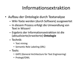 Informationsextraktion
• Aufbau der Ontologie durch Textanalyse
  – Wiki-Texte werden (durch Software) ausgewertet
  – In diesem Prozess erfolgt die Umwandlung von
    Text in Wissen!
  – Ergebnis der Informationsextraktion ist die
    (aktualisierte/erweiterte) Ontologie
  – Technik:
     • Text mining
     • Semantic Role Labeling (SRL)
  – Tools:
     • GATE (General Architecture for Text Engineering)
     • Protegé/OWL
 