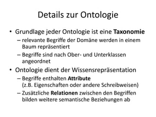 Details zur Ontologie
• Grundlage jeder Ontologie ist eine Taxonomie
  – relevante Begriffe der Domäne werden in einem
    Baum repräsentiert
  – Begriffe sind nach Ober- und Unterklassen
    angeordnet
• Ontologie dient der Wissensrepräsentation
  – Begriffe enthalten Attribute
    (z.B. Eigenschaften oder andere Schreibweisen)
  – Zusätzliche Relationen zwischen den Begriffen
    bilden weitere semantische Beziehungen ab
 