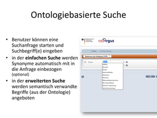 Ontologiebasierte Suche

• Benutzer können eine
  Suchanfrage starten und
  Suchbegriff(e) eingeben
• in der einfachen Suche werden
  Synonyme automatisch mit in
  die Anfrage einbezogen
  (optional)
• in der erweiterten Suche
  werden semantisch verwandte
  Begriffe (aus der Ontologie)
  angeboten
 