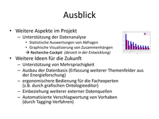 Ausblick
• Weitere Aspekte im Projekt
   – Unterstützung der Datenanalyse
      • Statistische Auswertungen von Abfragen
      • Graphische Visualisierung von Zusammenhängen
       Recherche-Cockpit (derzeit in der Entwicklung)
• Weitere Ideen für die Zukunft
   – Unterstützung von Mehrsprachigkeit
   – Ausbau der Datenbasis (Erfassung weiterer Themenfelder aus
     der Energieforschung)
   – ergonomischere Bedienung für die Fachexperten
     (z.B. durch grafischen Ontologieeditor)
   – Einbeziehung weiterer externer Datenquellen
   – Automatisierte Verschlagwortung von Vorhaben
     (durch Tagging-Verfahren)
 
