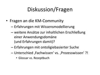 Diskussion/Fragen
• Fragen an die KM-Community
  – Erfahrungen mit Wissensmodellierung
  – weitere Ansätze zur inhaltlichen Erschließung
    einer Anwendungsdomäne
    (und Erfahrungen damit)?
  – Erfahrungen mit ontoligiebasierter Suche
  – Unterschied ‚Fachwissen‘ vs. ‚Prozesswissen‘ ?!
     • Glossar vs. Rezeptbuch
 