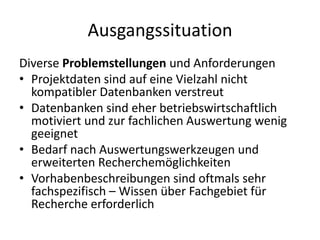 Ausgangssituation
Diverse Problemstellungen und Anforderungen
• Projektdaten sind auf eine Vielzahl nicht
  kompatibler Datenbanken verstreut
• Datenbanken sind eher betriebswirtschaftlich
  motiviert und zur fachlichen Auswertung wenig
  geeignet
• Bedarf nach Auswertungswerkzeugen und
  erweiterten Recherchemöglichkeiten
• Vorhabenbeschreibungen sind oftmals sehr
  fachspezifisch – Wissen über Fachgebiet für
  Recherche erforderlich
 