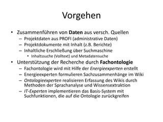 Vorgehen
• Zusammenführen von Daten aus versch. Quellen
   – Projektdaten aus PROFI (administrative Daten)
   – Projektdokumente mit Inhalt (z.B. Berichte)
   – Inhaltliche Erschließung über Suchmaschine
      • Inhaltssuche (Volltext) und Metadatensuche
• Unterstützung der Recherche durch Fachontologie
   – Fachontologie wird mit Hilfe der Energieexperten erstellt
   – Energieexperten formulieren Sachzusammenhänge im Wiki
   – Ontologieexperten realisieren Erfassung des Wikis durch
     Methoden der Sprachanalyse und Wissensextraktion
   – IT-Experten implementieren das Basis-System mit
     Suchfunktionen, die auf die Ontologie zurückgreifen
 
