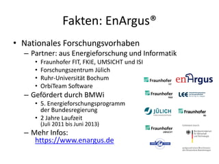 Fakten: EnArgus®
• Nationales Forschungsvorhaben
  – Partner: aus Energieforschung und Informatik
     •   Fraunhofer FIT, FKIE, UMSICHT und ISI
     •   Forschungszentrum Jülich
     •   Ruhr-Universität Bochum
     •   OrbiTeam Software
  – Gefördert durch BMWi
     • 5. Energieforschungsprogramm
       der Bundesregierung
     • 2 Jahre Laufzeit
         (Juli 2011 bis Juni 2013)
  – Mehr Infos:
     https://www.enargus.de
 