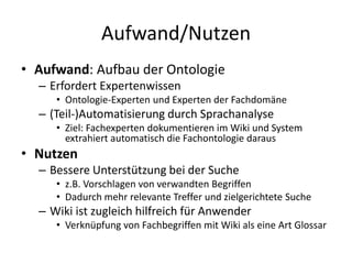 Aufwand/Nutzen
• Aufwand: Aufbau der Ontologie
  – Erfordert Expertenwissen
     • Ontologie-Experten und Experten der Fachdomäne
  – (Teil-)Automatisierung durch Sprachanalyse
     • Ziel: Fachexperten dokumentieren im Wiki und System
       extrahiert automatisch die Fachontologie daraus
• Nutzen
  – Bessere Unterstützung bei der Suche
     • z.B. Vorschlagen von verwandten Begriffen
     • Dadurch mehr relevante Treffer und zielgerichtete Suche
  – Wiki ist zugleich hilfreich für Anwender
     • Verknüpfung von Fachbegriffen mit Wiki als eine Art Glossar
 