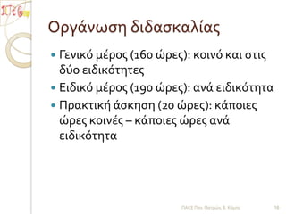 Οργάνωση διδασκαλίας  	Γενικό μέρος (160 ώρες): κοινό και στις δύο ειδικότητεςΕιδικό μέρος (190 ώρες): ανά ειδικότηταΠρακτική άσκηση (20 ώρες): κάποιες ώρες κοινές – κάποιες ώρες ανά ειδικότητα  ΠΑΚΕ Παν. Πατρών, Β. Κόμης16