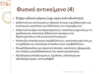 Φυσικό αντικείμενο (4)Στόχοι ειδικού μέρους (190 ώρες ανά ειδικότητα)Διδακτική των αντικειμένων: βασικές έννοιες της διδακτικής των επιστημών, ικανότητες και δεξιότητες των επιμορφωτώνΔιδακτικά σενάρια και δραστηριότητες: ικανότητες σχετικές με τη σχεδίαση και υλοποίηση διδακτικών σεναρίων και δραστηριοτήτων ανά γνωστικό αντικείμενοΑνάπτυξη εκπαιδευτικών περιβαλλόντων: ικανότητες σχετικές με τη σχεδίαση και υλοποίηση εκπαιδευτικών περιβαλλόντων Μικροδιδασκαλίες και πρακτική άσκηση: ικανότητες εφαρμογής στο πλαίσιο μικροδιδασκαλιών και πρακτικής άσκησηςΑξιολόγηση εκπαιδευομένων: Σχεδίαση, υλοποίηση και αξιολόγηση έργου τύπου project.ΠΑΚΕ Παν. Πατρών, Β. Κόμης6