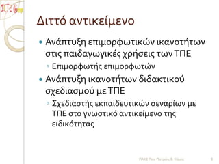 Διττό αντικείμενοΑνάπτυξη επιμορφωτικών ικανοτήτων στις παιδαγωγικές χρήσεις των ΤΠΕΕπιμορφωτής επιμορφωτώνΑνάπτυξη ικανοτήτων διδακτικού σχεδιασμού με ΤΠΕΣχεδιαστής εκπαιδευτικών σεναρίων με ΤΠΕ στο γνωστικό αντικείμενο της ειδικότητας ΠΑΚΕ Παν. Πατρών, Β. Κόμης9