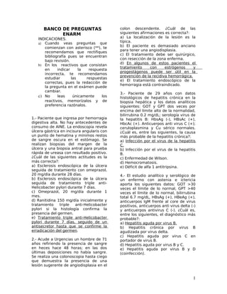 BANCO DE PREGUNTAS                    colon descendente. ¿Cuál de las
            ENARM                           siguientes afirmaciones es correcta?:
   INDICACIONES.                            a) La localización de la lesión es la
   a) Cuando veas preguntas que             típica.
                                            b) El paciente es demasiado anciano
      comienzan con asterisco (**), te
                                            para tener una angiodisplasia.
      recomendamos que rectifiques
                                            c) El tratamiento debe ser quirúrgico,
      bibliografía pues se encuentran
                                            con resección de la zona enferma.
      bajo revisión.
                                            d) En algunos de estos pacientes el
   b) En los reactivos que consistan
                                            tratamiento     con     estrógenos     y
      en     indicar     la   respuesta
                                            progestágenos puede ser útil en la
      incorrecta, te recomendamos
                                            prevención de la recidiva hemorrágica.
      estudiar       las     respuestas
                                            e) El tratamiento endoscópico de la
      correctas, pues la redacción de
                                            hemorragia está contraindicado.
      la pregunta en el exámen puede
      cambiar.
                                            3.- Paciente de 29 años con datos
   c) No     leas     únicamente    los     histológicos de hepatitis crónica en la
      reactivos, memorízalos y de           biopsia hepática y los datos analíticos
      preferencia razónalos.                siguientes: GOT y GPT dos veces por
                                            encima del límite alto de la normalidad,
                                            bilirrubina 0.2 mg/dL; serología virus de
1.- Paciente que ingresa por hemorragia     la hepatitis B: HbsAg (-), HBsAc (+),
digestiva alta. No hay antecedentes de      HbcAc (+). Anticuerpos anti virus C (+);
consumo de AINE. La endoscopia revela       ceruloplasmina y Cu sérico normales.
úlcera gástrica en incisura angularis con   ¿Cuál es, entre las siguientes, la causa
un punto de hematina y mínimos restos       más probable de la hepatitis crónica?:
de sangre oscura en el estómago. Se         a) Infección por el virus de la hepatitis
realizan biopsias del margen de la          C.
úlcera y una biopsia antral para prueba     b) Infección por el virus de la hepatitis
rápida de ureasa con resultado positivo.    B.
¿Cuál de las siguientes actitudes es la     c) Enfermedad de Wilson.
más correcta?:                              d) Hemocromatosis.
a) Esclerosis endoscópica de la úlcera      e) Déficit de alfa 1 antitripsina.
seguida de tratamiento con omeprazol,
20 mg/día durante 28 días.                  4.- El estudio analítico y serológico de
b) Esclerosis endoscópica de la úlcera      un enfermo con astenia e ictericia
seguida de tratamiento triple anti-         aporta los siguientes datos: GOT >30
Helicobacter pylori durante 7 días.         veces el límite de lo normal, GPT >40
c) Omeprazol, 20 mg/día durante 1           veces el límite de lo normal, bilirrubina
mes.                                        total 6.7 mg/dL, HBsAg (+), HBeAg (+),
d) Ranitidina 150 mg/día inicialmente y     anticuerpos IgM frente al core de virus
tratamiento     triple  anti-Helicobacter   positivos, anticuerpos anti virus delta (-)
pylori si la histología confirma la         y anticuerpos antivirus C (-). ¿Cuál es,
presencia del germen.                       entre los siguientes, el diagnóstico más
e) Tratamiento triple anti-Helicobacter     probable?:
pylori durante 7 días, seguido de un        a) Hepatitis aguda por virus B.
antisecretor hasta que se confirme la       b) Hepatitis crónica por virus B
erradicación del germen.                    agudizada por virus delta.
                                            c) Hepatitis aguda por virus C en
2.- Acude a Urgencias un hombre de 71       portador de virus B.
años refiriendo la presencia de sangre      d) Hepatitis aguda por virus B y C.
en heces hace 48 horas; en las dos          e) Hepatitis aguda por virus B y D
últimas deposiciones no había sangre.       (coinfección).
Se realiza una colonoscopia hasta ciego
que demuestra la presencia de una
lesión sugerente de angiodisplasia en el


                                                                                     1
 