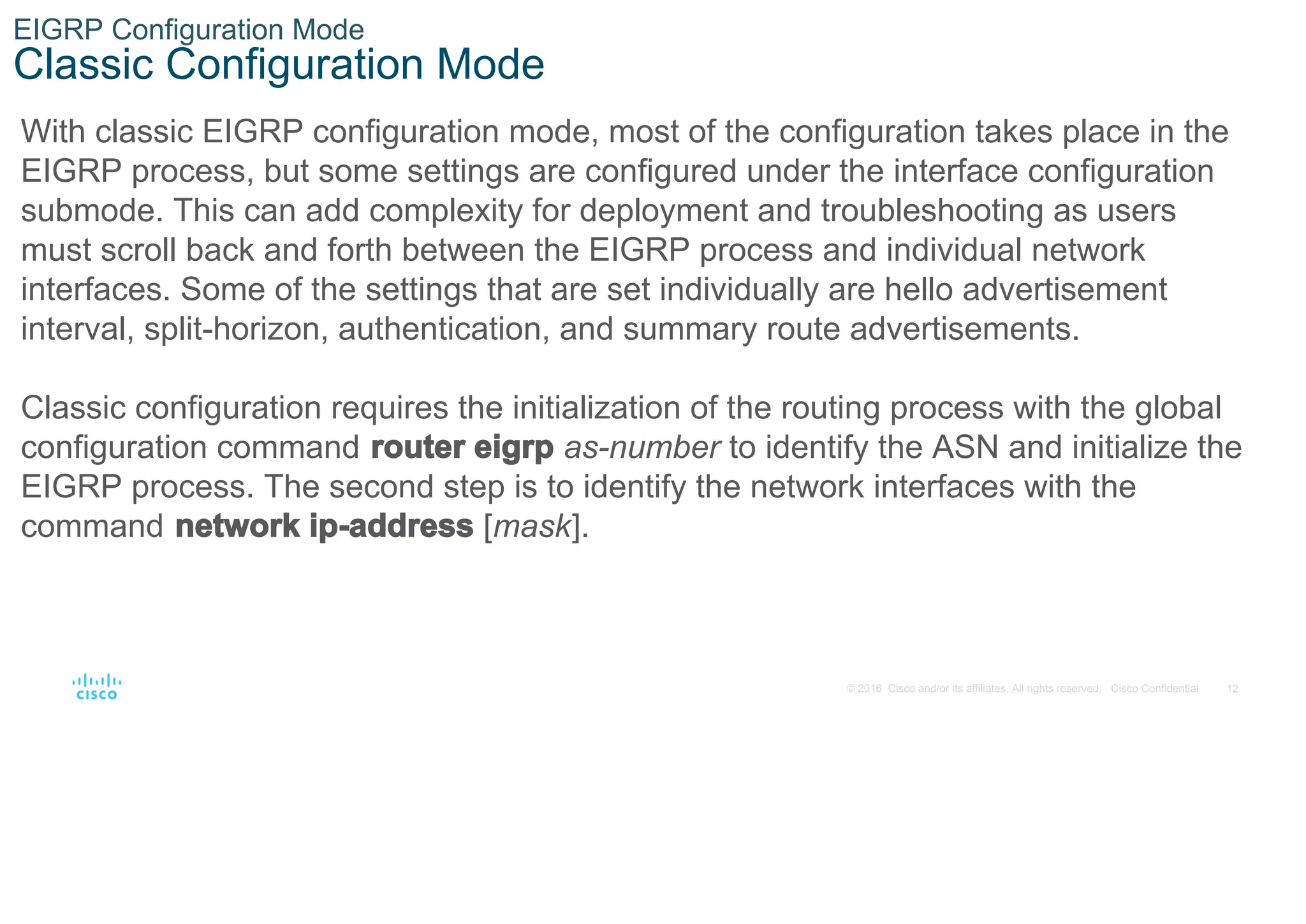 12
© 2016 Cisco and/or its affiliates. All rights reserved. Cisco Confidential
EIGRP Configuration Mode
Classic Configuration Mode
With classic EIGRP configuration mode, most of the configuration takes place in the
EIGRP process, but some settings are configured under the interface configuration
submode. This can add complexity for deployment and troubleshooting as users
must scroll back and forth between the EIGRP process and individual network
interfaces. Some of the settings that are set individually are hello advertisement
interval, split-horizon, authentication, and summary route advertisements.
Classic configuration requires the initialization of the routing process with the global
configuration command router eigrp as-number to identify the ASN and initialize the
EIGRP process. The second step is to identify the network interfaces with the
command network ip-address [mask].
 