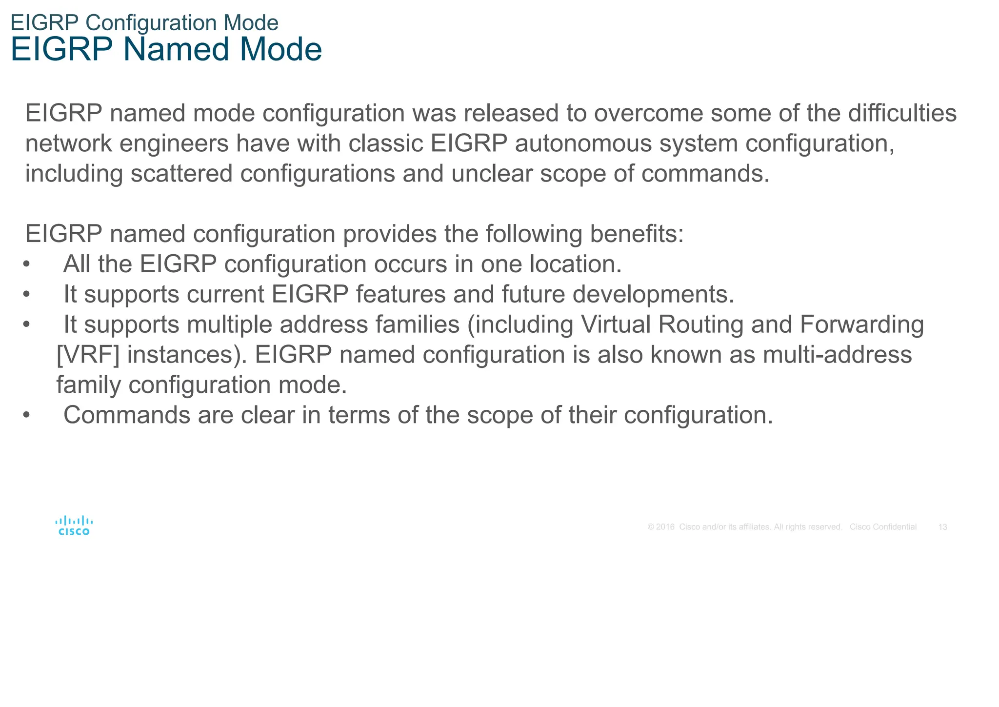 13
© 2016 Cisco and/or its affiliates. All rights reserved. Cisco Confidential
EIGRP Configuration Mode
EIGRP Named Mode
EIGRP named mode configuration was released to overcome some of the difficulties
network engineers have with classic EIGRP autonomous system configuration,
including scattered configurations and unclear scope of commands.
EIGRP named configuration provides the following benefits:
• All the EIGRP configuration occurs in one location.
• It supports current EIGRP features and future developments.
• It supports multiple address families (including Virtual Routing and Forwarding
[VRF] instances). EIGRP named configuration is also known as multi-address
family configuration mode.
• Commands are clear in terms of the scope of their configuration.
 