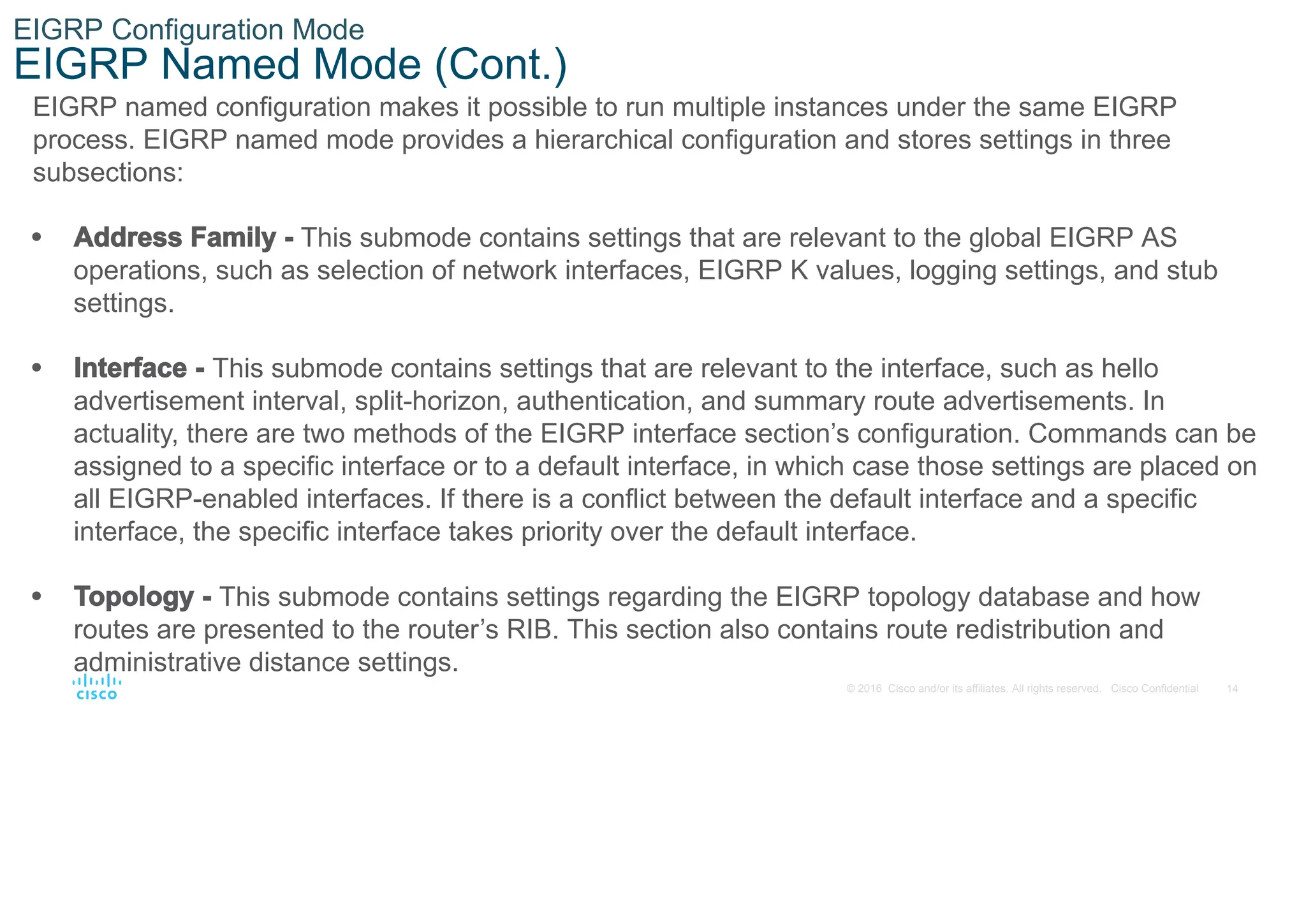 14
© 2016 Cisco and/or its affiliates. All rights reserved. Cisco Confidential
EIGRP Configuration Mode
EIGRP Named Mode (Cont.)
EIGRP named configuration makes it possible to run multiple instances under the same EIGRP
process. EIGRP named mode provides a hierarchical configuration and stores settings in three
subsections:
• Address Family - This submode contains settings that are relevant to the global EIGRP AS
operations, such as selection of network interfaces, EIGRP K values, logging settings, and stub
settings.
• Interface - This submode contains settings that are relevant to the interface, such as hello
advertisement interval, split-horizon, authentication, and summary route advertisements. In
actuality, there are two methods of the EIGRP interface section’s configuration. Commands can be
assigned to a specific interface or to a default interface, in which case those settings are placed on
all EIGRP-enabled interfaces. If there is a conflict between the default interface and a specific
interface, the specific interface takes priority over the default interface.
• Topology - This submode contains settings regarding the EIGRP topology database and how
routes are presented to the router’s RIB. This section also contains route redistribution and
administrative distance settings.
 