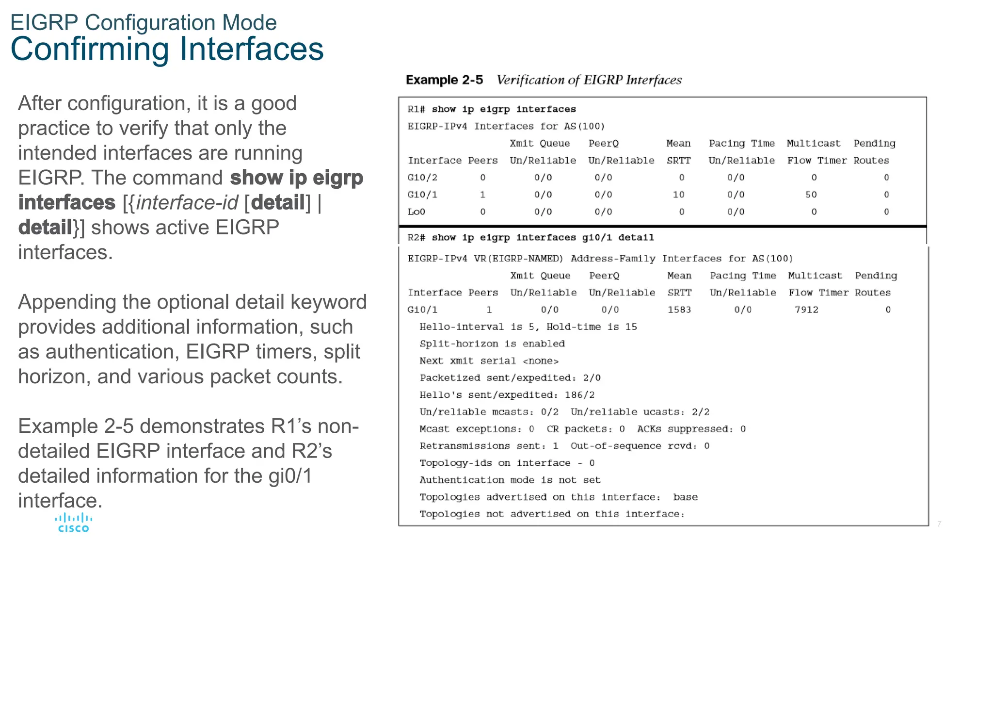 17
© 2016 Cisco and/or its affiliates. All rights reserved. Cisco Confidential
EIGRP Configuration Mode
Confirming Interfaces
After configuration, it is a good
practice to verify that only the
intended interfaces are running
EIGRP. The command show ip eigrp
interfaces [{interface-id [detail] |
detail}] shows active EIGRP
interfaces.
Appending the optional detail keyword
provides additional information, such
as authentication, EIGRP timers, split
horizon, and various packet counts.
Example 2-5 demonstrates R1’s non-
detailed EIGRP interface and R2’s
detailed information for the gi0/1
interface.
 