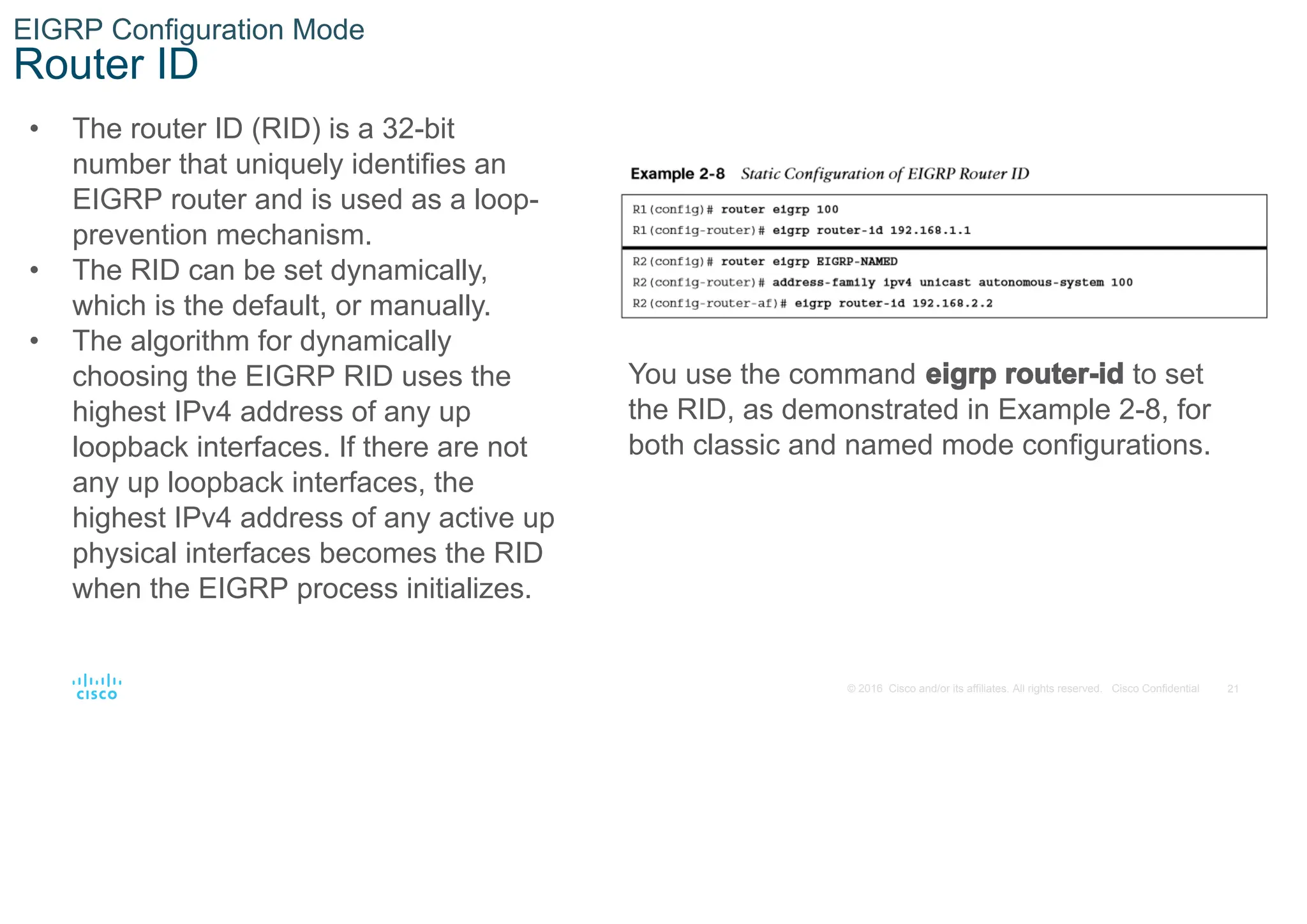 21
© 2016 Cisco and/or its affiliates. All rights reserved. Cisco Confidential
EIGRP Configuration Mode
Router ID
• The router ID (RID) is a 32-bit
number that uniquely identifies an
EIGRP router and is used as a loop-
prevention mechanism.
• The RID can be set dynamically,
which is the default, or manually.
• The algorithm for dynamically
choosing the EIGRP RID uses the
highest IPv4 address of any up
loopback interfaces. If there are not
any up loopback interfaces, the
highest IPv4 address of any active up
physical interfaces becomes the RID
when the EIGRP process initializes.
You use the command eigrp router-id to set
the RID, as demonstrated in Example 2-8, for
both classic and named mode configurations.
 