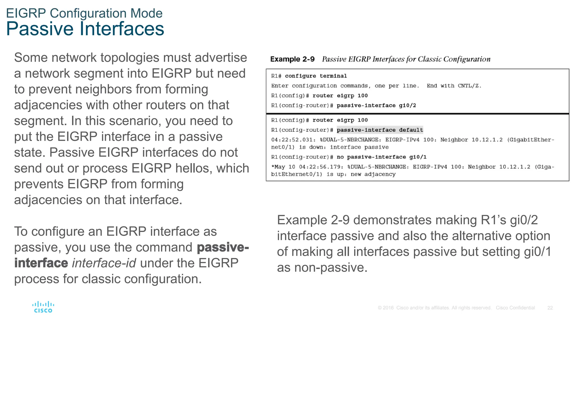 22
© 2016 Cisco and/or its affiliates. All rights reserved. Cisco Confidential
EIGRP Configuration Mode
Passive Interfaces
Some network topologies must advertise
a network segment into EIGRP but need
to prevent neighbors from forming
adjacencies with other routers on that
segment. In this scenario, you need to
put the EIGRP interface in a passive
state. Passive EIGRP interfaces do not
send out or process EIGRP hellos, which
prevents EIGRP from forming
adjacencies on that interface.
To configure an EIGRP interface as
passive, you use the command passive-
interface interface-id under the EIGRP
process for classic configuration.
Example 2-9 demonstrates making R1’s gi0/2
interface passive and also the alternative option
of making all interfaces passive but setting gi0/1
as non-passive.
 