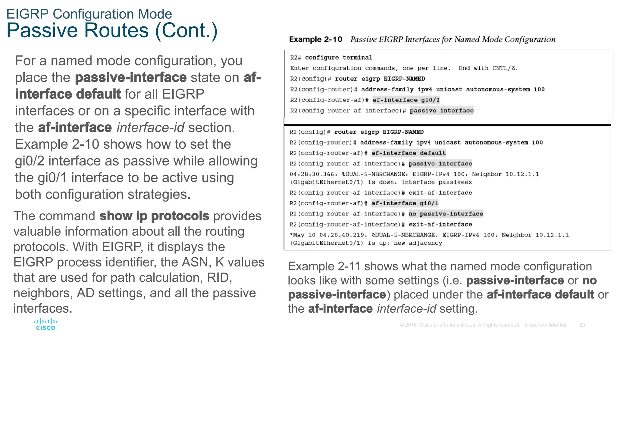 23
© 2016 Cisco and/or its affiliates. All rights reserved. Cisco Confidential
EIGRP Configuration Mode
Passive Routes (Cont.)
For a named mode configuration, you
place the passive-interface state on af-
interface default for all EIGRP
interfaces or on a specific interface with
the af-interface interface-id section.
Example 2-10 shows how to set the
gi0/2 interface as passive while allowing
the gi0/1 interface to be active using
both configuration strategies.
The command show ip protocols provides
valuable information about all the routing
protocols. With EIGRP, it displays the
EIGRP process identifier, the ASN, K values
that are used for path calculation, RID,
neighbors, AD settings, and all the passive
interfaces.
Example 2-11 shows what the named mode configuration
looks like with some settings (i.e. passive-interface or no
passive-interface) placed under the af-interface default or
the af-interface interface-id setting.
 