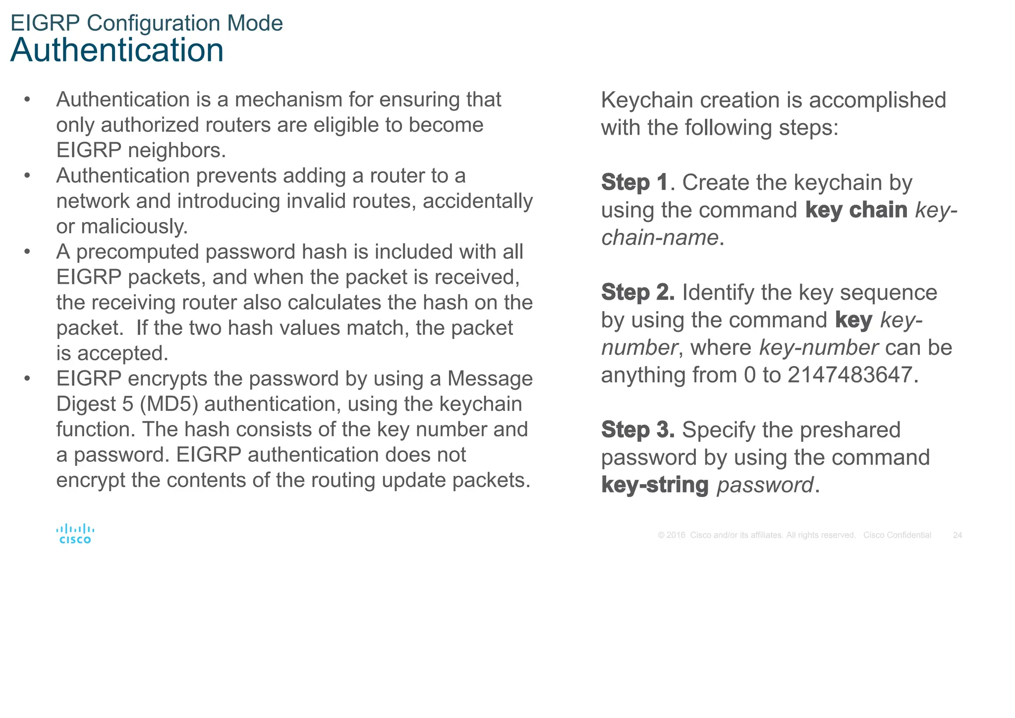 24
© 2016 Cisco and/or its affiliates. All rights reserved. Cisco Confidential
EIGRP Configuration Mode
Authentication
• Authentication is a mechanism for ensuring that
only authorized routers are eligible to become
EIGRP neighbors.
• Authentication prevents adding a router to a
network and introducing invalid routes, accidentally
or maliciously.
• A precomputed password hash is included with all
EIGRP packets, and when the packet is received,
the receiving router also calculates the hash on the
packet. If the two hash values match, the packet
is accepted.
• EIGRP encrypts the password by using a Message
Digest 5 (MD5) authentication, using the keychain
function. The hash consists of the key number and
a password. EIGRP authentication does not
encrypt the contents of the routing update packets.
Keychain creation is accomplished
with the following steps:
Step 1. Create the keychain by
using the command key chain key-
chain-name.
Step 2. Identify the key sequence
by using the command key key-
number, where key-number can be
anything from 0 to 2147483647.
Step 3. Specify the preshared
password by using the command
key-string password.
 
