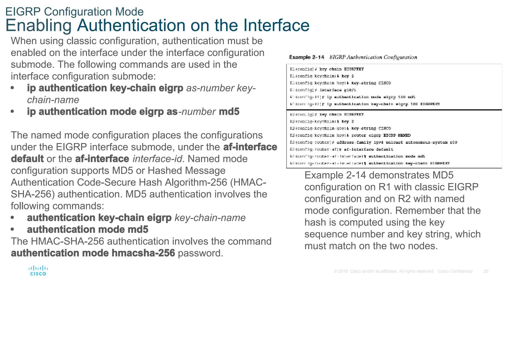 25
© 2016 Cisco and/or its affiliates. All rights reserved. Cisco Confidential
EIGRP Configuration Mode
Enabling Authentication on the Interface
When using classic configuration, authentication must be
enabled on the interface under the interface configuration
submode. The following commands are used in the
interface configuration submode:
• ip authentication key-chain eigrp as-number key-
chain-name
• ip authentication mode eigrp as-number md5
The named mode configuration places the configurations
under the EIGRP interface submode, under the af-interface
default or the af-interface interface-id. Named mode
configuration supports MD5 or Hashed Message
Authentication Code-Secure Hash Algorithm-256 (HMAC-
SHA-256) authentication. MD5 authentication involves the
following commands:
• authentication key-chain eigrp key-chain-name
• authentication mode md5
The HMAC-SHA-256 authentication involves the command
authentication mode hmacsha-256 password.
Example 2-14 demonstrates MD5
configuration on R1 with classic EIGRP
configuration and on R2 with named
mode configuration. Remember that the
hash is computed using the key
sequence number and key string, which
must match on the two nodes.
 