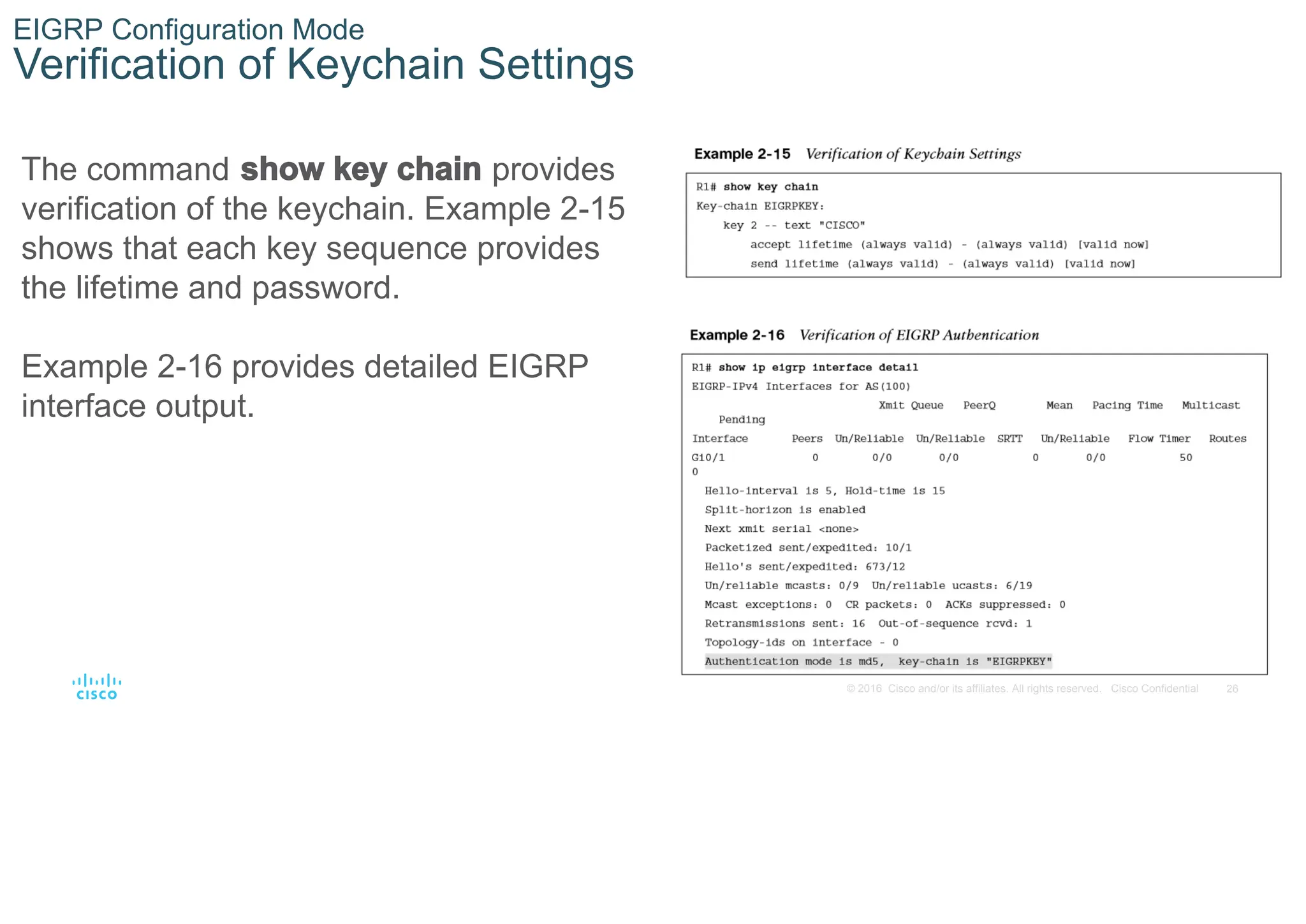 26
© 2016 Cisco and/or its affiliates. All rights reserved. Cisco Confidential
EIGRP Configuration Mode
Verification of Keychain Settings
The command show key chain provides
verification of the keychain. Example 2-15
shows that each key sequence provides
the lifetime and password.
Example 2-16 provides detailed EIGRP
interface output.
 