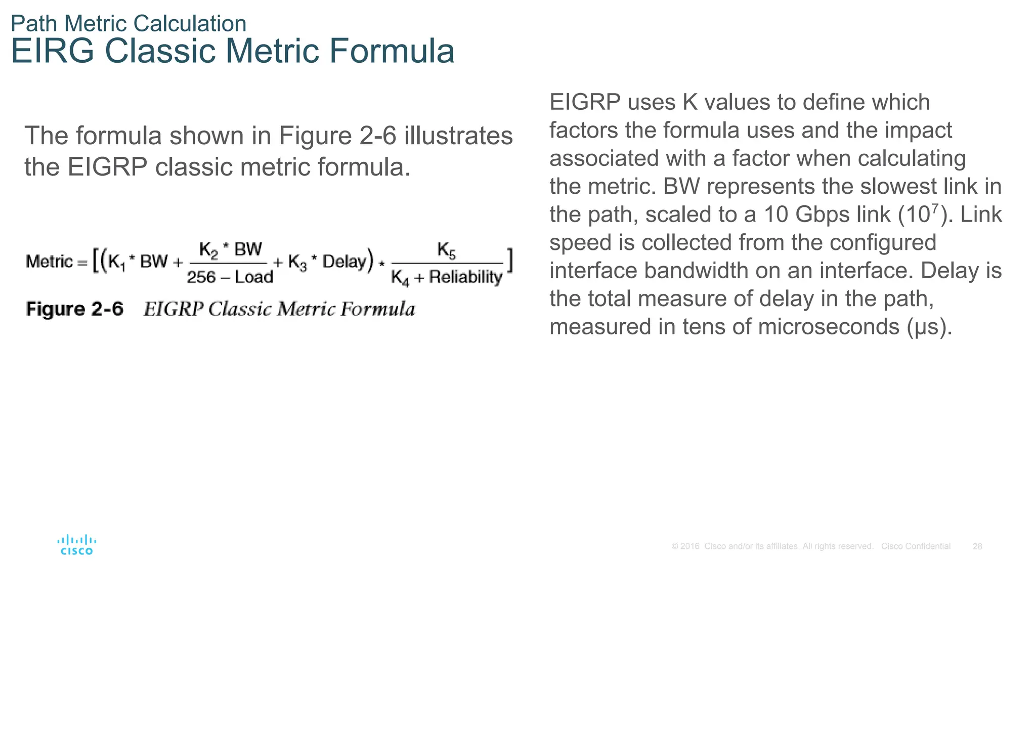 28
© 2016 Cisco and/or its affiliates. All rights reserved. Cisco Confidential
Path Metric Calculation
EIRG Classic Metric Formula
The formula shown in Figure 2-6 illustrates
the EIGRP classic metric formula.
EIGRP uses K values to define which
factors the formula uses and the impact
associated with a factor when calculating
the metric. BW represents the slowest link in
the path, scaled to a 10 Gbps link (107
). Link
speed is collected from the configured
interface bandwidth on an interface. Delay is
the total measure of delay in the path,
measured in tens of microseconds (μs).
 