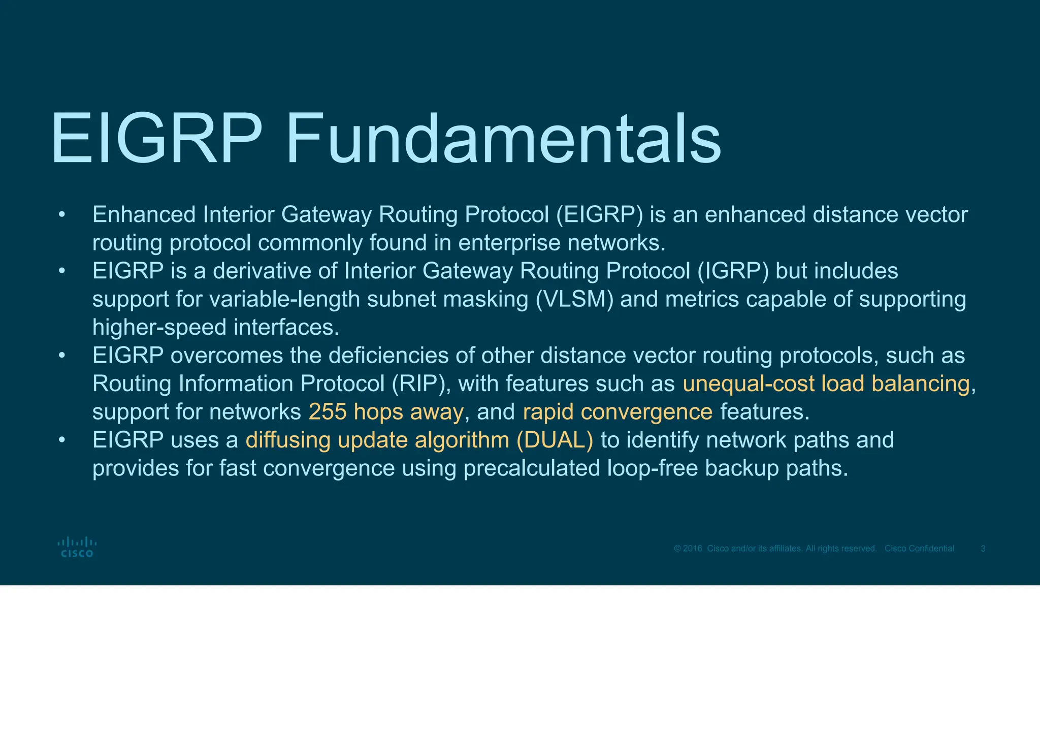 3
© 2016 Cisco and/or its affiliates. All rights reserved. Cisco Confidential
EIGRP Fundamentals
• Enhanced Interior Gateway Routing Protocol (EIGRP) is an enhanced distance vector
routing protocol commonly found in enterprise networks.
• EIGRP is a derivative of Interior Gateway Routing Protocol (IGRP) but includes
support for variable-length subnet masking (VLSM) and metrics capable of supporting
higher-speed interfaces.
• EIGRP overcomes the deficiencies of other distance vector routing protocols, such as
Routing Information Protocol (RIP), with features such as unequal-cost load balancing,
support for networks 255 hops away, and rapid convergence features.
• EIGRP uses a diffusing update algorithm (DUAL) to identify network paths and
provides for fast convergence using precalculated loop-free backup paths.
 
