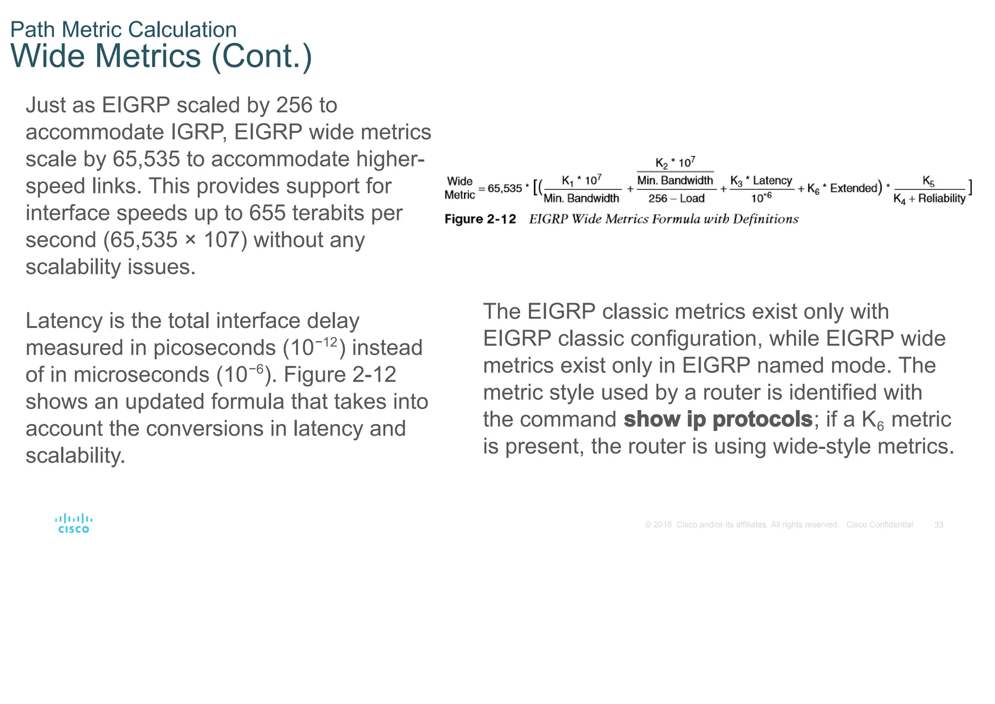 33
© 2016 Cisco and/or its affiliates. All rights reserved. Cisco Confidential
Path Metric Calculation
Wide Metrics (Cont.)
Just as EIGRP scaled by 256 to
accommodate IGRP, EIGRP wide metrics
scale by 65,535 to accommodate higher-
speed links. This provides support for
interface speeds up to 655 terabits per
second (65,535 × 107) without any
scalability issues.
Latency is the total interface delay
measured in picoseconds (10−12
) instead
of in microseconds (10−6
). Figure 2-12
shows an updated formula that takes into
account the conversions in latency and
scalability.
The EIGRP classic metrics exist only with
EIGRP classic configuration, while EIGRP wide
metrics exist only in EIGRP named mode. The
metric style used by a router is identified with
the command show ip protocols; if a K6 metric
is present, the router is using wide-style metrics.
 