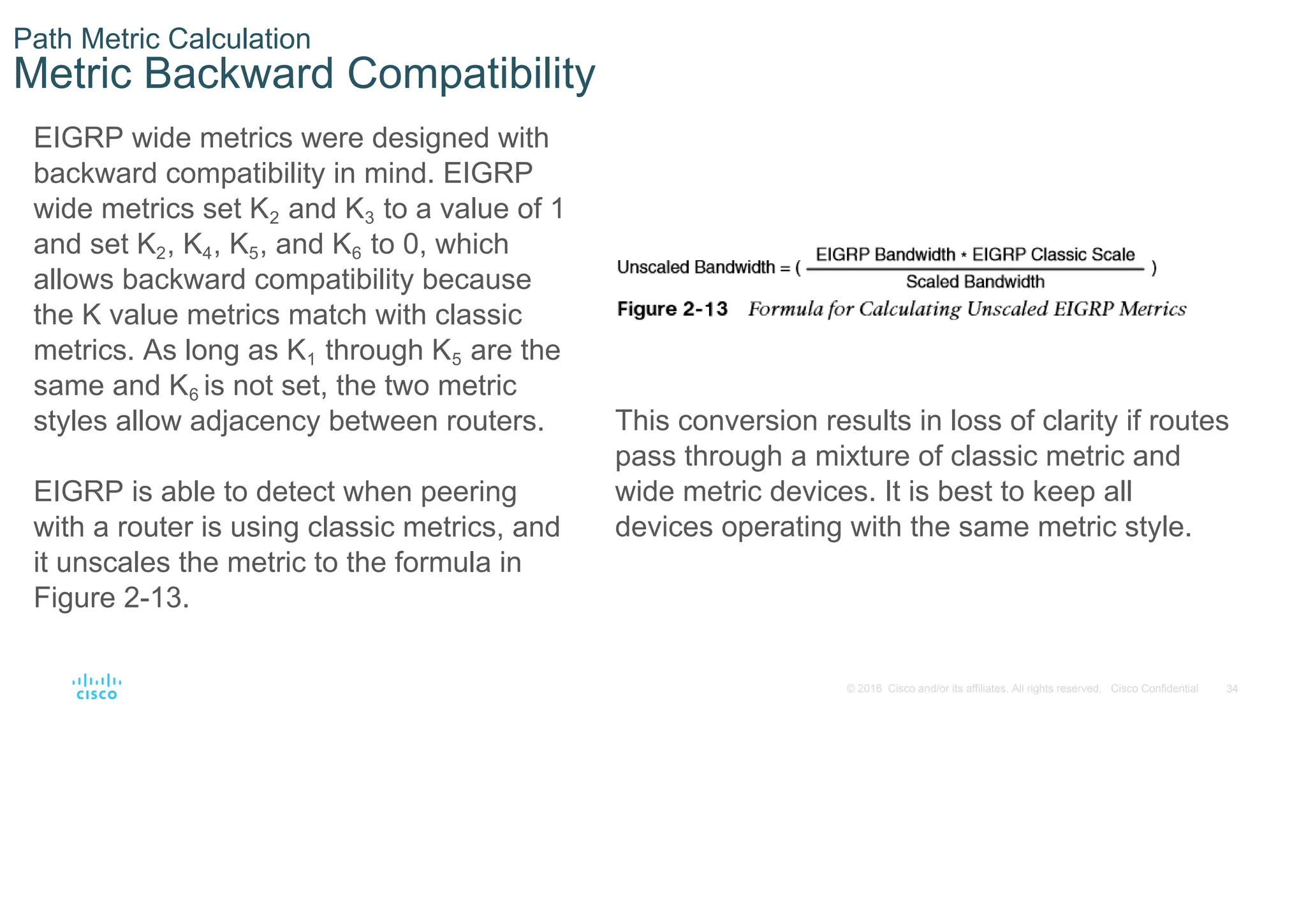 34
© 2016 Cisco and/or its affiliates. All rights reserved. Cisco Confidential
Path Metric Calculation
Metric Backward Compatibility
EIGRP wide metrics were designed with
backward compatibility in mind. EIGRP
wide metrics set K2 and K3 to a value of 1
and set K2, K4, K5, and K6 to 0, which
allows backward compatibility because
the K value metrics match with classic
metrics. As long as K1 through K5 are the
same and K6 is not set, the two metric
styles allow adjacency between routers.
EIGRP is able to detect when peering
with a router is using classic metrics, and
it unscales the metric to the formula in
Figure 2-13.
This conversion results in loss of clarity if routes
pass through a mixture of classic metric and
wide metric devices. It is best to keep all
devices operating with the same metric style.
 