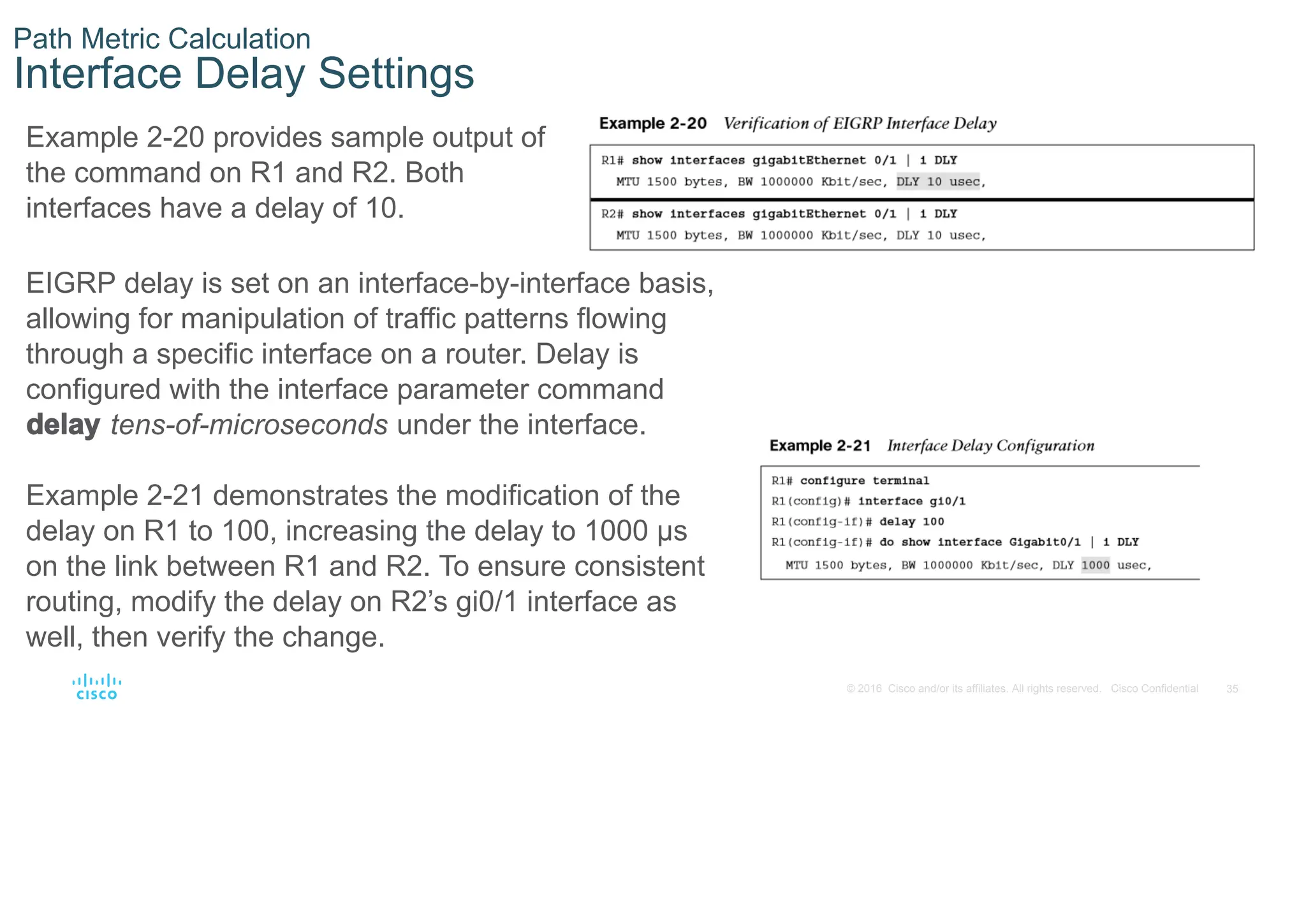 35
© 2016 Cisco and/or its affiliates. All rights reserved. Cisco Confidential
Path Metric Calculation
Interface Delay Settings
Example 2-20 provides sample output of
the command on R1 and R2. Both
interfaces have a delay of 10.
EIGRP delay is set on an interface-by-interface basis,
allowing for manipulation of traffic patterns flowing
through a specific interface on a router. Delay is
configured with the interface parameter command
delay tens-of-microseconds under the interface.
Example 2-21 demonstrates the modification of the
delay on R1 to 100, increasing the delay to 1000 μs
on the link between R1 and R2. To ensure consistent
routing, modify the delay on R2’s gi0/1 interface as
well, then verify the change.
 