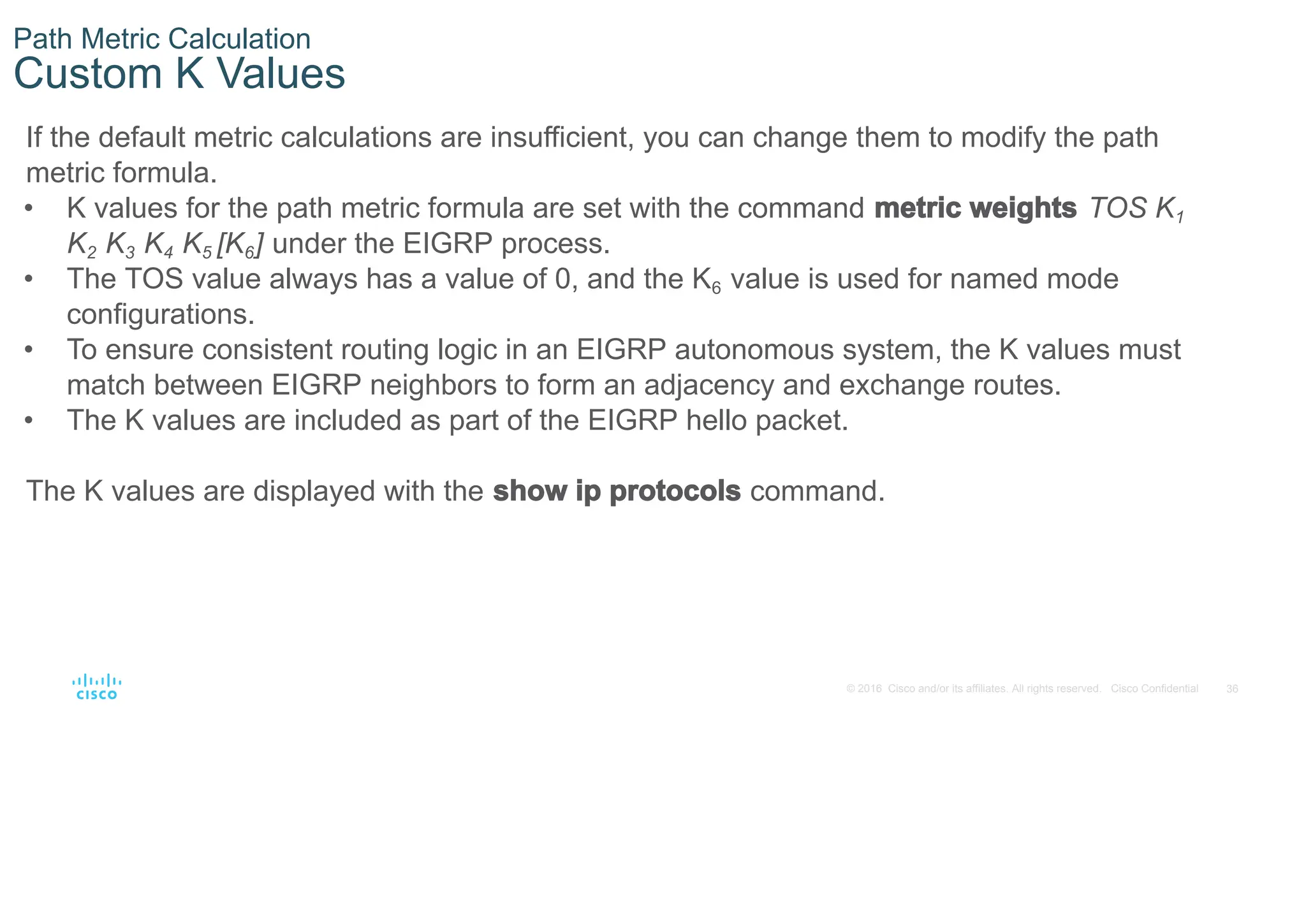 36
© 2016 Cisco and/or its affiliates. All rights reserved. Cisco Confidential
Path Metric Calculation
Custom K Values
If the default metric calculations are insufficient, you can change them to modify the path
metric formula.
• K values for the path metric formula are set with the command metric weights TOS K1
K2 K3 K4 K5 [K6] under the EIGRP process.
• The TOS value always has a value of 0, and the K6 value is used for named mode
configurations.
• To ensure consistent routing logic in an EIGRP autonomous system, the K values must
match between EIGRP neighbors to form an adjacency and exchange routes.
• The K values are included as part of the EIGRP hello packet.
The K values are displayed with the show ip protocols command.
 