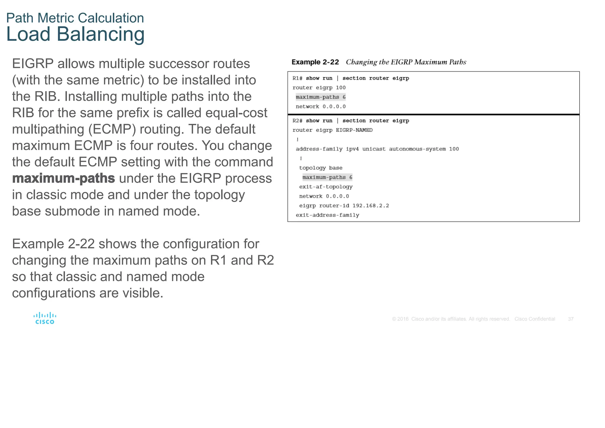 37
© 2016 Cisco and/or its affiliates. All rights reserved. Cisco Confidential
Path Metric Calculation
Load Balancing
EIGRP allows multiple successor routes
(with the same metric) to be installed into
the RIB. Installing multiple paths into the
RIB for the same prefix is called equal-cost
multipathing (ECMP) routing. The default
maximum ECMP is four routes. You change
the default ECMP setting with the command
maximum-paths under the EIGRP process
in classic mode and under the topology
base submode in named mode.
Example 2-22 shows the configuration for
changing the maximum paths on R1 and R2
so that classic and named mode
configurations are visible.
 
