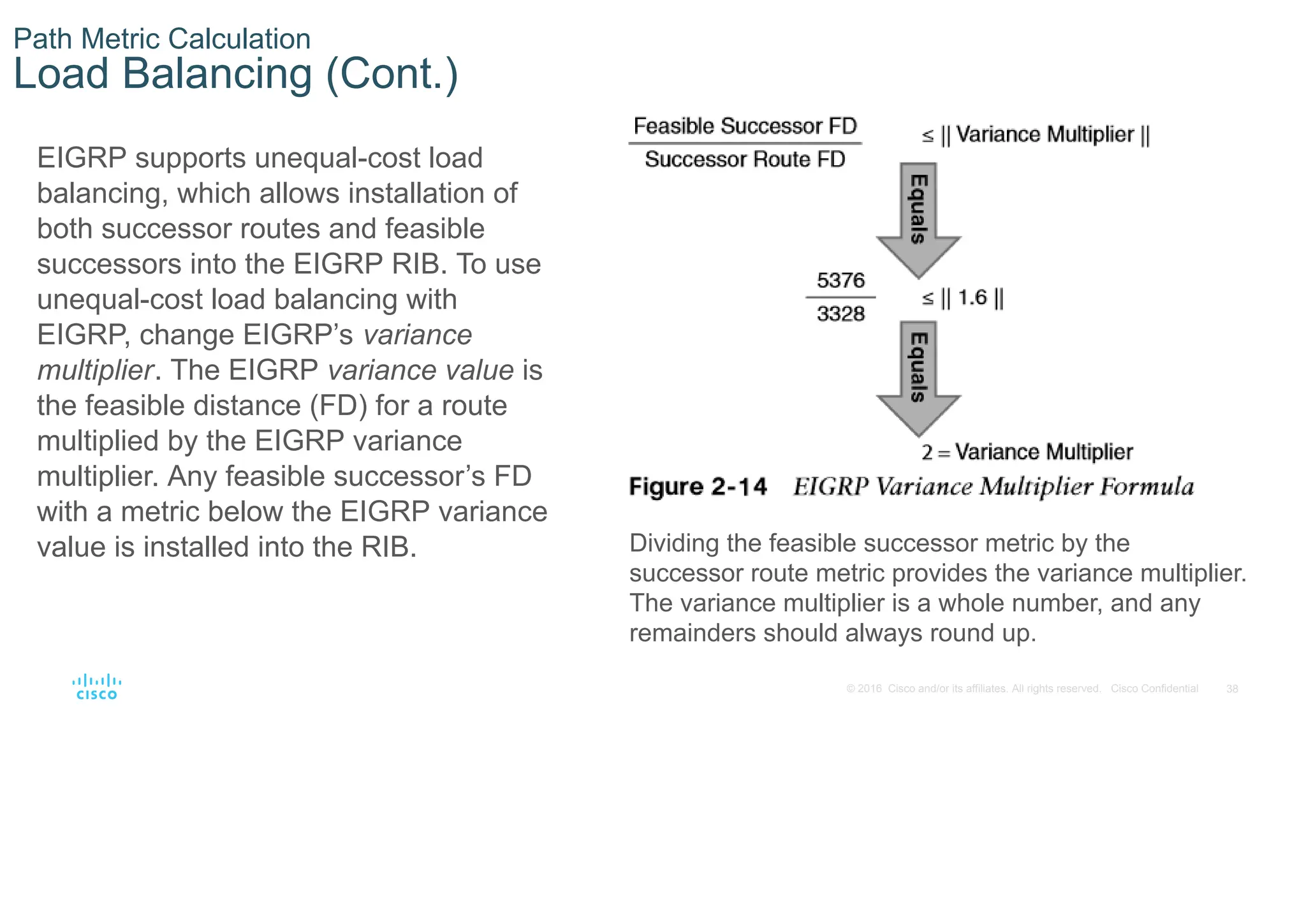 38
© 2016 Cisco and/or its affiliates. All rights reserved. Cisco Confidential
Path Metric Calculation
Load Balancing (Cont.)
EIGRP supports unequal-cost load
balancing, which allows installation of
both successor routes and feasible
successors into the EIGRP RIB. To use
unequal-cost load balancing with
EIGRP, change EIGRP’s variance
multiplier. The EIGRP variance value is
the feasible distance (FD) for a route
multiplied by the EIGRP variance
multiplier. Any feasible successor’s FD
with a metric below the EIGRP variance
value is installed into the RIB. Dividing the feasible successor metric by the
successor route metric provides the variance multiplier.
The variance multiplier is a whole number, and any
remainders should always round up.
 