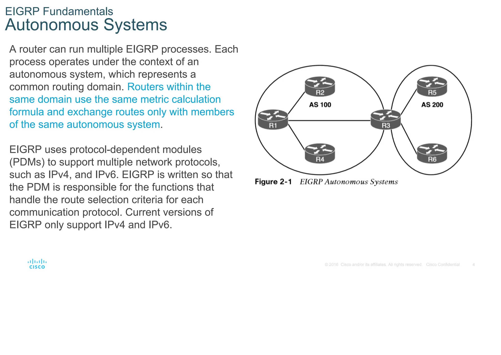 4
© 2016 Cisco and/or its affiliates. All rights reserved. Cisco Confidential
EIGRP Fundamentals
Autonomous Systems
A router can run multiple EIGRP processes. Each
process operates under the context of an
autonomous system, which represents a
common routing domain. Routers within the
same domain use the same metric calculation
formula and exchange routes only with members
of the same autonomous system.
EIGRP uses protocol-dependent modules
(PDMs) to support multiple network protocols,
such as IPv4, and IPv6. EIGRP is written so that
the PDM is responsible for the functions that
handle the route selection criteria for each
communication protocol. Current versions of
EIGRP only support IPv4 and IPv6.
 
