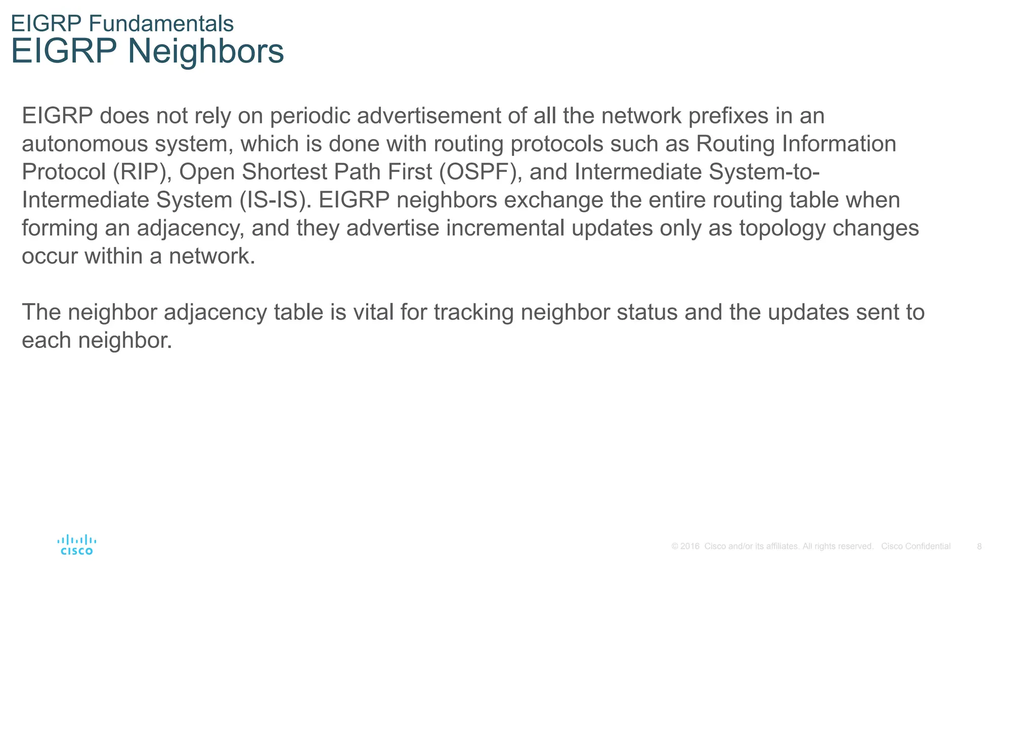 8
© 2016 Cisco and/or its affiliates. All rights reserved. Cisco Confidential
EIGRP Fundamentals
EIGRP Neighbors
EIGRP does not rely on periodic advertisement of all the network prefixes in an
autonomous system, which is done with routing protocols such as Routing Information
Protocol (RIP), Open Shortest Path First (OSPF), and Intermediate System-to-
Intermediate System (IS-IS). EIGRP neighbors exchange the entire routing table when
forming an adjacency, and they advertise incremental updates only as topology changes
occur within a network.
The neighbor adjacency table is vital for tracking neighbor status and the updates sent to
each neighbor.
 