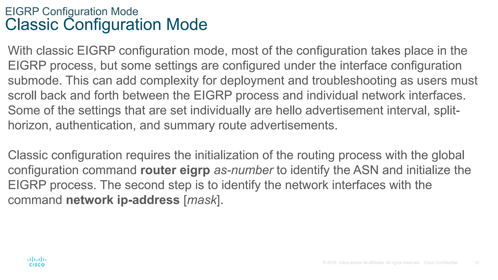 12
© 2016 Cisco and/or its affiliates. All rights reserved. Cisco Confidential
EIGRP Configuration Mode
Classic Configuration Mode
With classic EIGRP configuration mode, most of the configuration takes place in the
EIGRP process, but some settings are configured under the interface configuration
submode. This can add complexity for deployment and troubleshooting as users must
scroll back and forth between the EIGRP process and individual network interfaces.
Some of the settings that are set individually are hello advertisement interval, split-
horizon, authentication, and summary route advertisements.
Classic configuration requires the initialization of the routing process with the global
configuration command router eigrp as-number to identify the ASN and initialize the
EIGRP process. The second step is to identify the network interfaces with the
command network ip-address [mask].
 