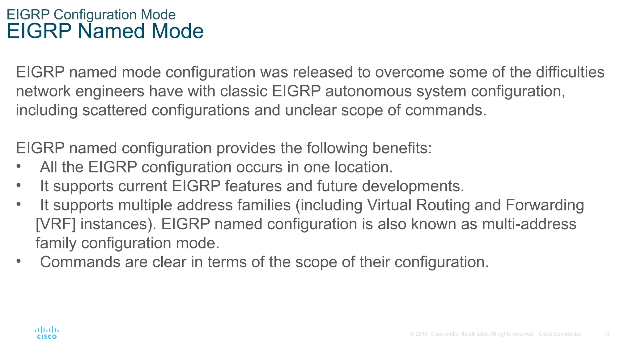 13
© 2016 Cisco and/or its affiliates. All rights reserved. Cisco Confidential
EIGRP Configuration Mode
EIGRP Named Mode
EIGRP named mode configuration was released to overcome some of the difficulties
network engineers have with classic EIGRP autonomous system configuration,
including scattered configurations and unclear scope of commands.
EIGRP named configuration provides the following benefits:
• All the EIGRP configuration occurs in one location.
• It supports current EIGRP features and future developments.
• It supports multiple address families (including Virtual Routing and Forwarding
[VRF] instances). EIGRP named configuration is also known as multi-address
family configuration mode.
• Commands are clear in terms of the scope of their configuration.
 