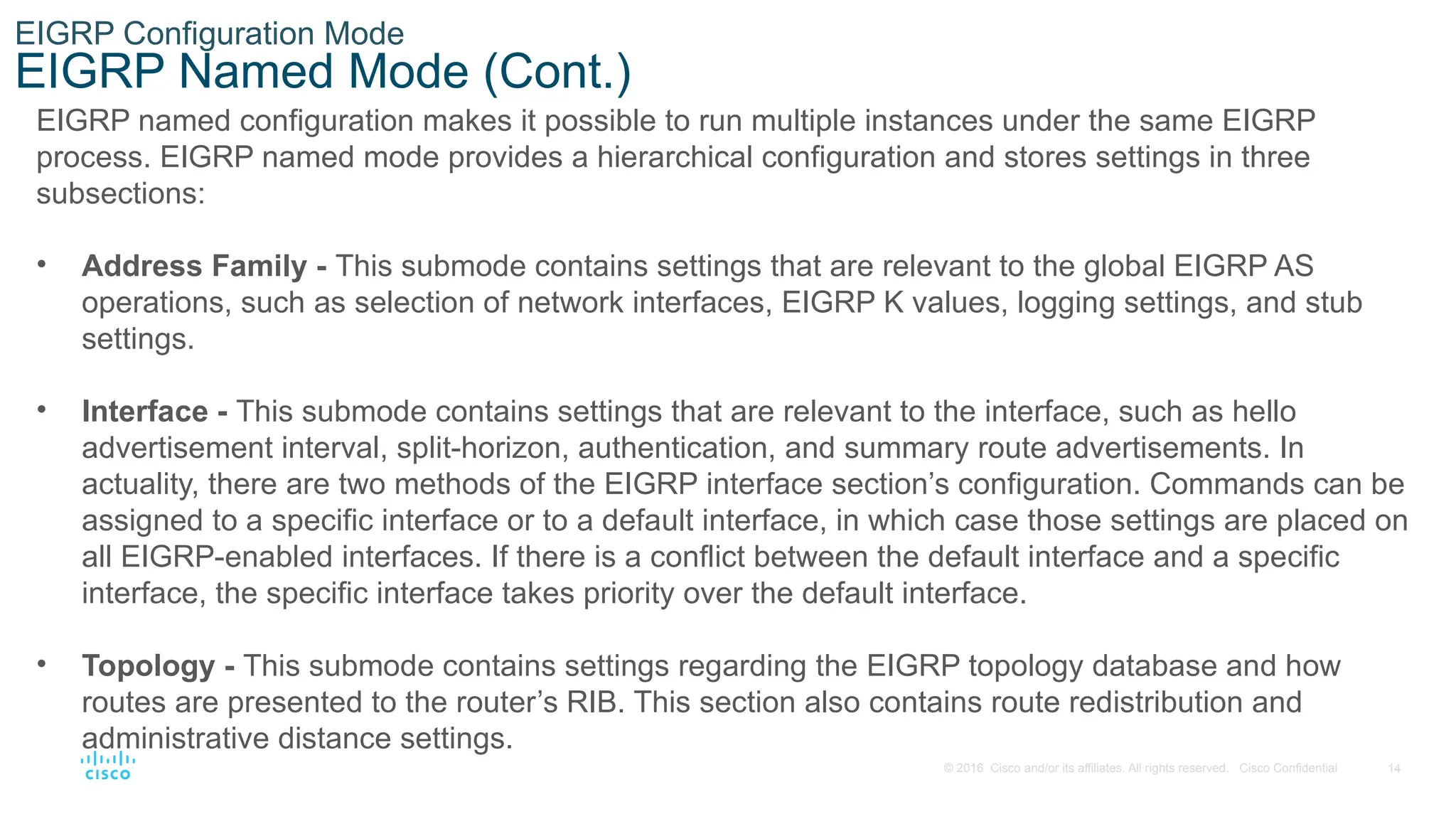 14
© 2016 Cisco and/or its affiliates. All rights reserved. Cisco Confidential
EIGRP Configuration Mode
EIGRP Named Mode (Cont.)
EIGRP named configuration makes it possible to run multiple instances under the same EIGRP
process. EIGRP named mode provides a hierarchical configuration and stores settings in three
subsections:
• Address Family - This submode contains settings that are relevant to the global EIGRP AS
operations, such as selection of network interfaces, EIGRP K values, logging settings, and stub
settings.
• Interface - This submode contains settings that are relevant to the interface, such as hello
advertisement interval, split-horizon, authentication, and summary route advertisements. In
actuality, there are two methods of the EIGRP interface section’s configuration. Commands can be
assigned to a specific interface or to a default interface, in which case those settings are placed on
all EIGRP-enabled interfaces. If there is a conflict between the default interface and a specific
interface, the specific interface takes priority over the default interface.
• Topology - This submode contains settings regarding the EIGRP topology database and how
routes are presented to the router’s RIB. This section also contains route redistribution and
administrative distance settings.
 
