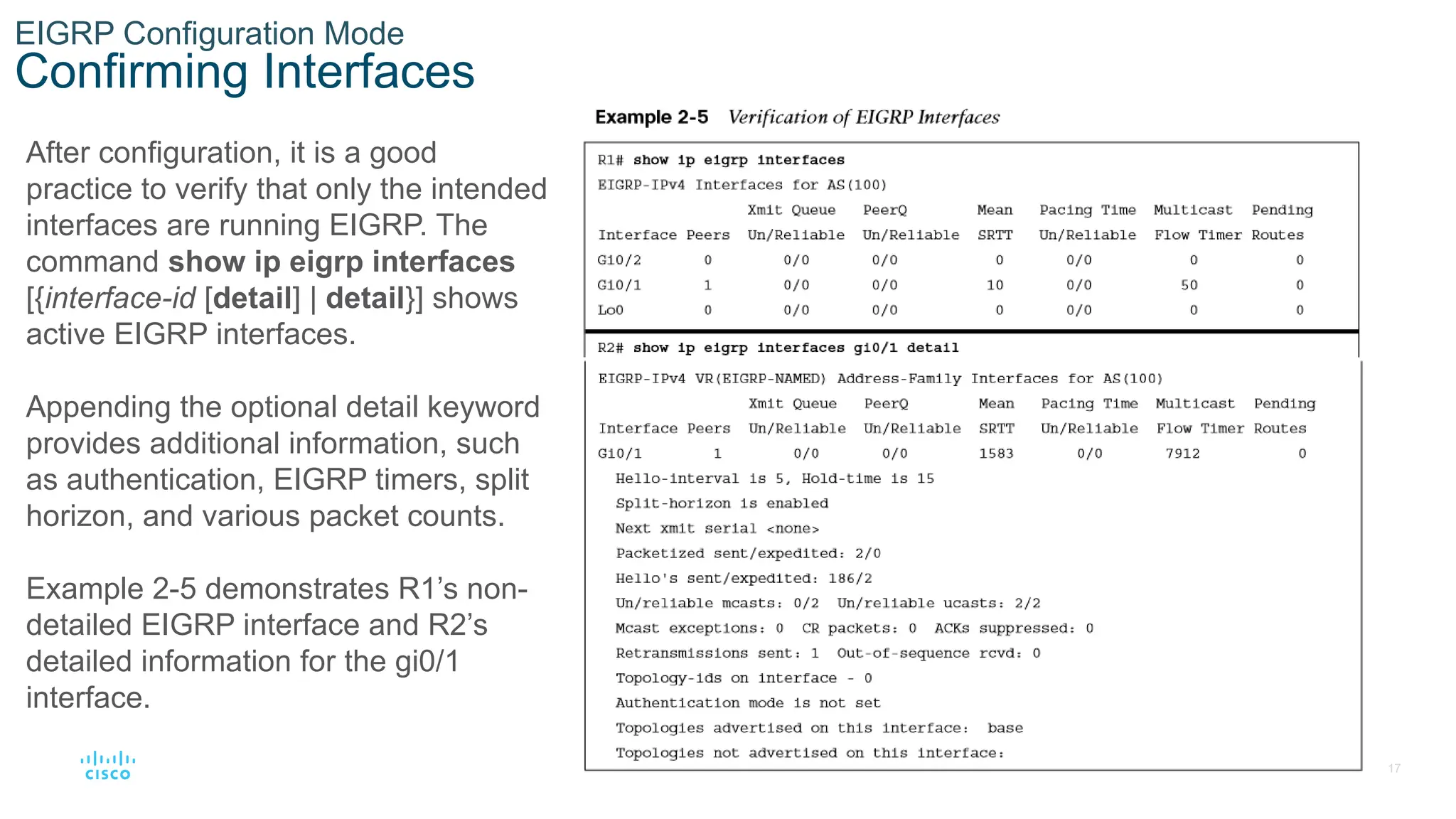 17
© 2016 Cisco and/or its affiliates. All rights reserved. Cisco Confidential
EIGRP Configuration Mode
Confirming Interfaces
After configuration, it is a good
practice to verify that only the intended
interfaces are running EIGRP. The
command show ip eigrp interfaces
[{interface-id [detail] | detail}] shows
active EIGRP interfaces.
Appending the optional detail keyword
provides additional information, such
as authentication, EIGRP timers, split
horizon, and various packet counts.
Example 2-5 demonstrates R1’s non-
detailed EIGRP interface and R2’s
detailed information for the gi0/1
interface.
 