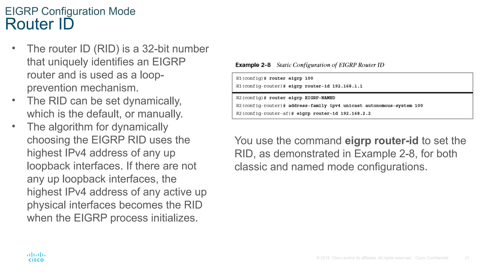 21
© 2016 Cisco and/or its affiliates. All rights reserved. Cisco Confidential
EIGRP Configuration Mode
Router ID
• The router ID (RID) is a 32-bit number
that uniquely identifies an EIGRP
router and is used as a loop-
prevention mechanism.
• The RID can be set dynamically,
which is the default, or manually.
• The algorithm for dynamically
choosing the EIGRP RID uses the
highest IPv4 address of any up
loopback interfaces. If there are not
any up loopback interfaces, the
highest IPv4 address of any active up
physical interfaces becomes the RID
when the EIGRP process initializes.
You use the command eigrp router-id to set the
RID, as demonstrated in Example 2-8, for both
classic and named mode configurations.
 