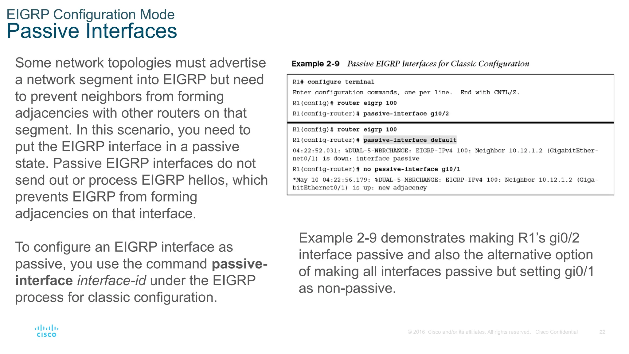 22
© 2016 Cisco and/or its affiliates. All rights reserved. Cisco Confidential
EIGRP Configuration Mode
Passive Interfaces
Some network topologies must advertise
a network segment into EIGRP but need
to prevent neighbors from forming
adjacencies with other routers on that
segment. In this scenario, you need to
put the EIGRP interface in a passive
state. Passive EIGRP interfaces do not
send out or process EIGRP hellos, which
prevents EIGRP from forming
adjacencies on that interface.
To configure an EIGRP interface as
passive, you use the command passive-
interface interface-id under the EIGRP
process for classic configuration.
Example 2-9 demonstrates making R1’s gi0/2
interface passive and also the alternative option
of making all interfaces passive but setting gi0/1
as non-passive.
 
