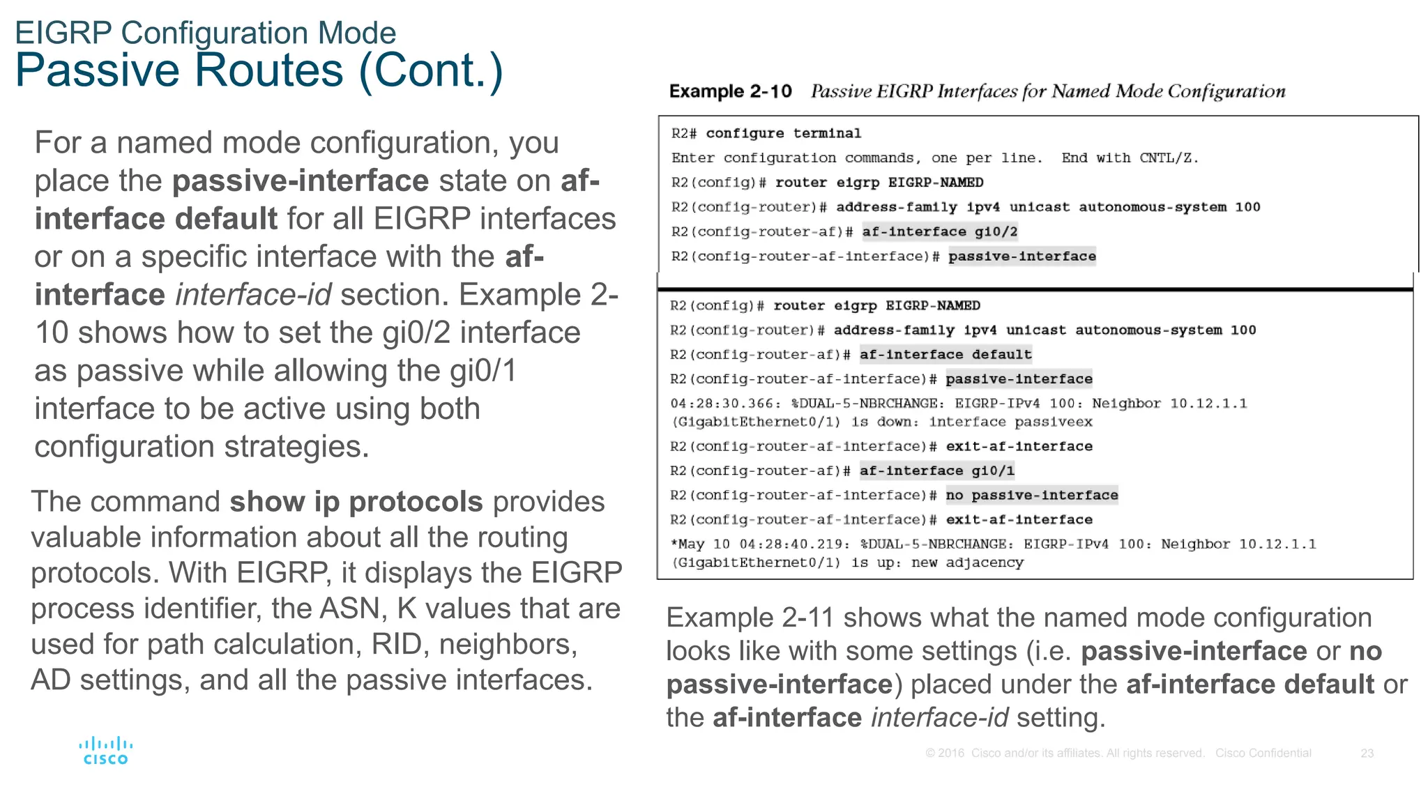 23
© 2016 Cisco and/or its affiliates. All rights reserved. Cisco Confidential
EIGRP Configuration Mode
Passive Routes (Cont.)
For a named mode configuration, you
place the passive-interface state on af-
interface default for all EIGRP interfaces
or on a specific interface with the af-
interface interface-id section. Example 2-
10 shows how to set the gi0/2 interface
as passive while allowing the gi0/1
interface to be active using both
configuration strategies.
The command show ip protocols provides
valuable information about all the routing
protocols. With EIGRP, it displays the EIGRP
process identifier, the ASN, K values that are
used for path calculation, RID, neighbors,
AD settings, and all the passive interfaces.
Example 2-11 shows what the named mode configuration
looks like with some settings (i.e. passive-interface or no
passive-interface) placed under the af-interface default or
the af-interface interface-id setting.
 