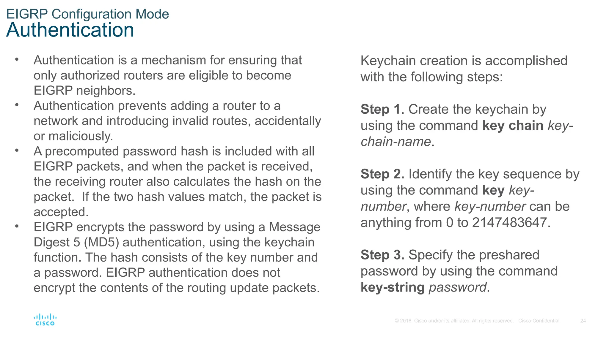 24
© 2016 Cisco and/or its affiliates. All rights reserved. Cisco Confidential
EIGRP Configuration Mode
Authentication
• Authentication is a mechanism for ensuring that
only authorized routers are eligible to become
EIGRP neighbors.
• Authentication prevents adding a router to a
network and introducing invalid routes, accidentally
or maliciously.
• A precomputed password hash is included with all
EIGRP packets, and when the packet is received,
the receiving router also calculates the hash on the
packet. If the two hash values match, the packet is
accepted.
• EIGRP encrypts the password by using a Message
Digest 5 (MD5) authentication, using the keychain
function. The hash consists of the key number and
a password. EIGRP authentication does not
encrypt the contents of the routing update packets.
Keychain creation is accomplished
with the following steps:
Step 1. Create the keychain by
using the command key chain key-
chain-name.
Step 2. Identify the key sequence by
using the command key key-
number, where key-number can be
anything from 0 to 2147483647.
Step 3. Specify the preshared
password by using the command
key-string password.
 