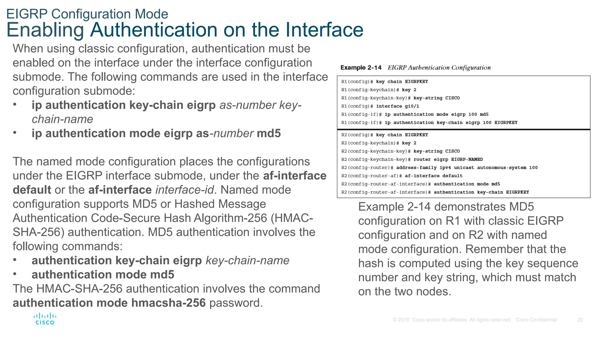 25
© 2016 Cisco and/or its affiliates. All rights reserved. Cisco Confidential
EIGRP Configuration Mode
Enabling Authentication on the Interface
When using classic configuration, authentication must be
enabled on the interface under the interface configuration
submode. The following commands are used in the interface
configuration submode:
• ip authentication key-chain eigrp as-number key-
chain-name
• ip authentication mode eigrp as-number md5
The named mode configuration places the configurations
under the EIGRP interface submode, under the af-interface
default or the af-interface interface-id. Named mode
configuration supports MD5 or Hashed Message
Authentication Code-Secure Hash Algorithm-256 (HMAC-
SHA-256) authentication. MD5 authentication involves the
following commands:
• authentication key-chain eigrp key-chain-name
• authentication mode md5
The HMAC-SHA-256 authentication involves the command
authentication mode hmacsha-256 password.
Example 2-14 demonstrates MD5
configuration on R1 with classic EIGRP
configuration and on R2 with named
mode configuration. Remember that the
hash is computed using the key sequence
number and key string, which must match
on the two nodes.
 