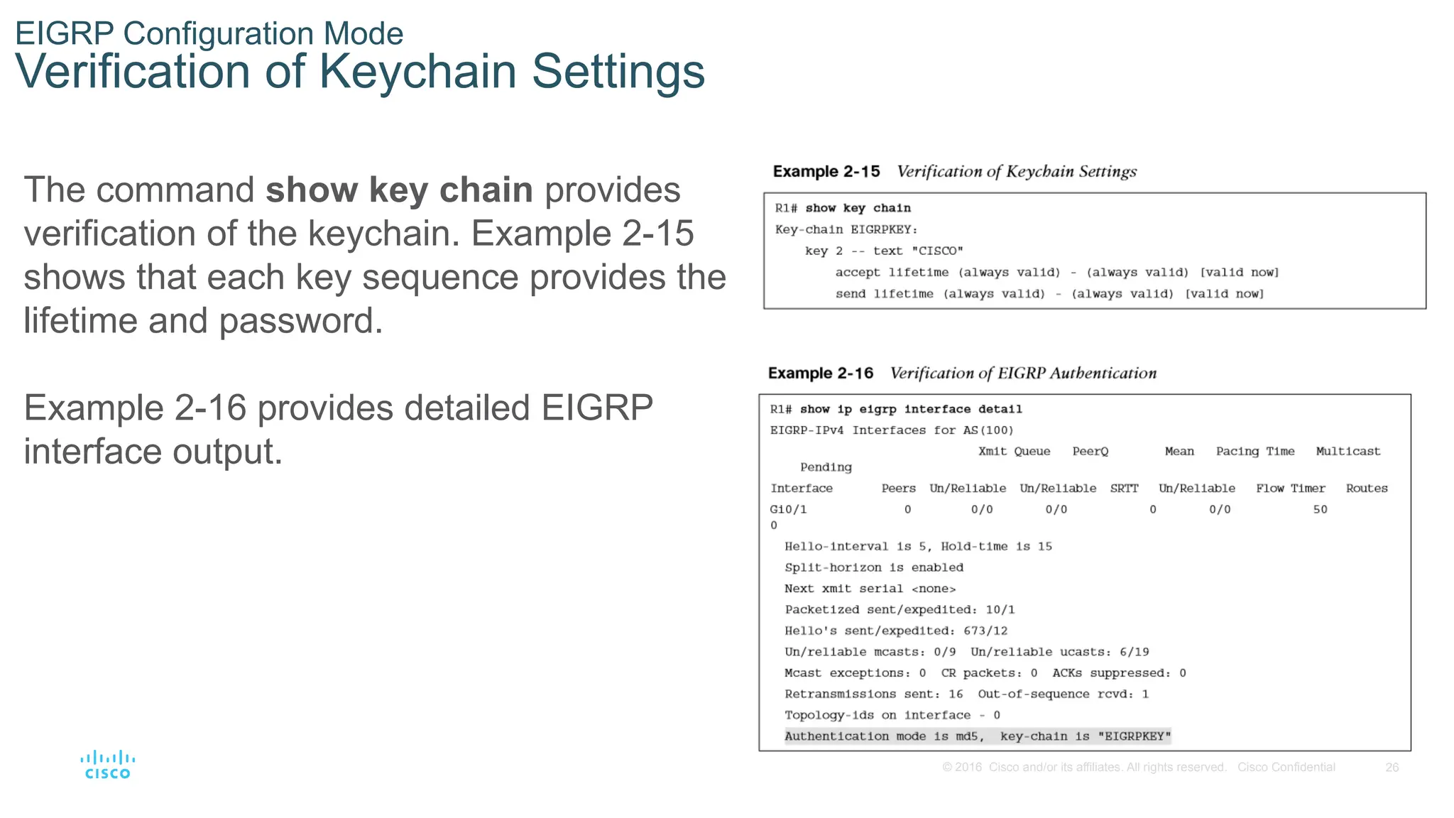 26
© 2016 Cisco and/or its affiliates. All rights reserved. Cisco Confidential
EIGRP Configuration Mode
Verification of Keychain Settings
The command show key chain provides
verification of the keychain. Example 2-15
shows that each key sequence provides the
lifetime and password.
Example 2-16 provides detailed EIGRP
interface output.
 